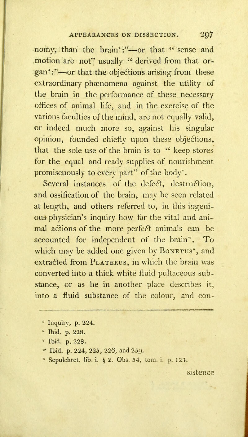 nomy, than the brain* *—or that sense and motion are not” usually “ derived from that or- gan —.or that the objet5lions arising from these extraordinary phsenomena against the utility of the brain in the performance of these necessary offices of animal life, and in the exercise of the various faculties of the mind, are not equally valid, or indeed much more so, against his singular opinion, founded chiefly upon these objections, that the sole use of the brain is to “ keep stores for the equal and ready supplies of nourishment promiscuously to every part” of the body''. Several instances of the defedl, destrudtion, and ossification of the brain, may be seen related at length, and others referred to, in this ingeni- ous physician’s inquiry how far the vital and ani- mal adtions of the more perfedt animals can be accounted for independent of the brain'. To which may be added one given by Bonetus’*, and extradfed from Platerus, in which the brain was converted into a thick white fluid pultaceous sub- stance, or as he in another place describes it, into a fluid substance of the colour, and coii- * Inquiry, p. 224. “ Ibid. p. 228. '' Ibid. p. 228. '' Ibid. p. 224, 225, 220, and 25g. * Sepulchret. lib. i. § 2. Obs. 54, tom. i. p. 123. sistence