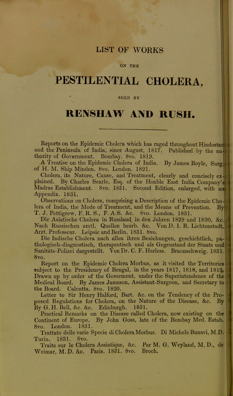 LIST OF WORKS ON THE PESTILENTIAL CHOLERA, SOLD BY RENSHAW AND RUSH. i P Reports on the Epidemic Cholera which has raged throughout Hindostaiu and the Peninsula of India, since August, 1817. Published by the thority of Government. Bombay. 8vo. 1819. A Treatise on the Epidemic Cholera of India. By James Boyle, Surg of H. M. Ship Minden. 8vo. London. 1821. Cholera, its Nature, Cause, and Treatment, clearly and concisely ex-ji plained. By Charles Searle, Esq. of the Honble East India Company’dE Madras Establishment. Svo. 1831. Second Edition, enlarged, with aqj Appendix. 1831. Observations on Cholera, comprising a Description of the Epidemic Cho- lera of India, the Mode of Treatment, and the Means of Prevention. By T. J. Pettigrew, F. R. S., F. A.S. &c. Svo. London. 1831. Die Asiatische Cholera in Russland, in den Jahren 1829 und 1830, &c. Nach Russischen amtl. Quellen bearb. &c. VonD. I. R. Lichtenstadt, Arzt. Professeur. Leipsic and Berlin. 1831. Svo. Die Indische Cholera nach alien ihren Beziehungen, geschichtlich, pa- i< thologisch-diagnostisch, therapeutisch und als Gegenstand der Staats und Sanitats-Polizei dargestellt. Von Dr. C. F. Harless. Braunschweig. 1831. 8vo. Report on the Epidemic Cholera Morbus, as it visited the Territories si subject to the Presidency of Bengal, in the years 1817, 1818, and 181£L I Drawn up by order of the Goverment, under the Superintendence of the li Medical Board. By James Jameson, Assistant-Surgeon, and Secretary to t the Board. Calcutta. 8vo. 1820. Letter to Sir Henry Halford, Bart. &c. on the Tendency of the Pro- posed Regulations for Cholera, on the Nature of the Disease, &c. By By G. H. Bell, &c. &c. Edinburgh. 1831. Practical Remarks on the Disease called Cholera, now existing on the Continent of Europe. By John Goss, late of the Bombay Med. Estab. 8 vo. London. 1831. Trattato delle varie Specie di Cholera Morbus. Di Michele Bunavi, M.D. Turin. 1831. Svo. Traite sur le Cholera Assiatique, &c. Par M. G. Weyland, M. D., de Weimar, M.D. &c. Paris. 1831. 8vo. Broch.