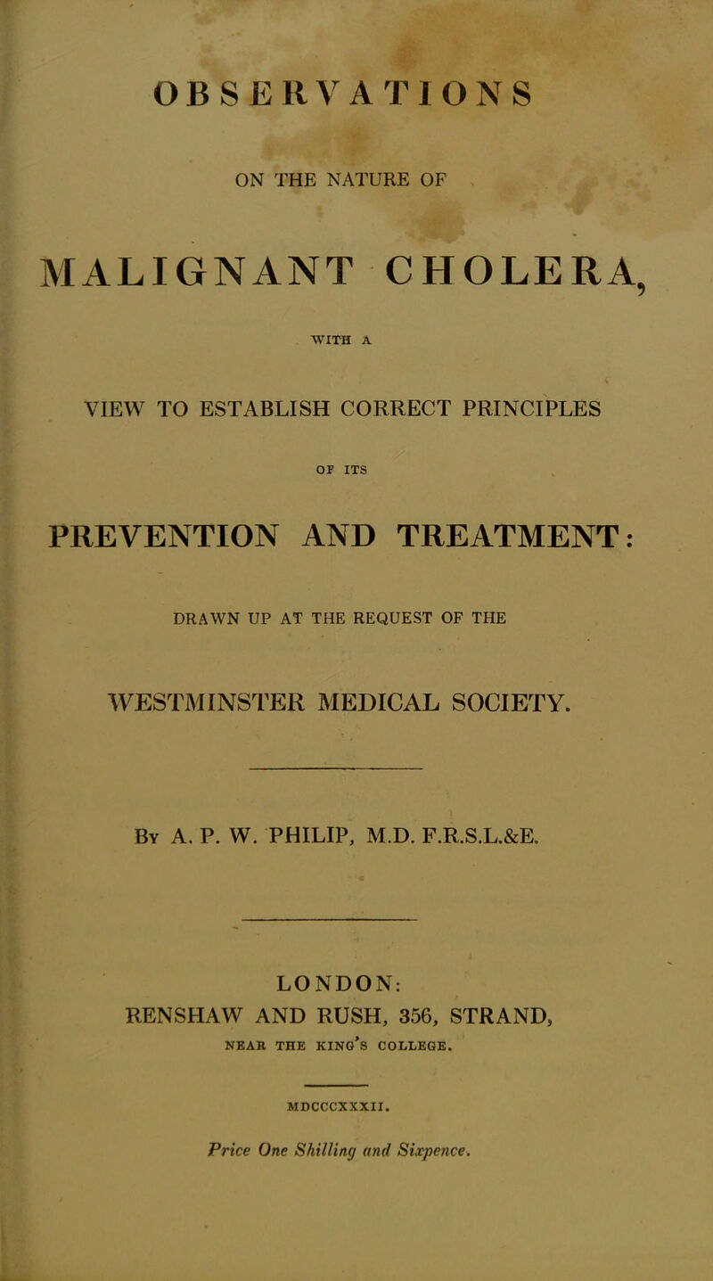 OBSERVATIONS ON THE NATURE OF MALIGNANT CHOLERA, WITH A VIEW TO ESTABLISH CORRECT PRINCIPLES OF ITS PREVENTION AND TREATMENT: DRAWN UP AT THE REQUEST OF THE WESTMINSTER MEDICAL SOCIETY. By A. P. W. PHILIP, M.D. F.R.S.L.&E, LONDON: RENSHAW AND RUSH, 356, STRAND, NEAR THE KINo's COLLEGE. MDCCCXXXII. Price One Shilling and Sixpence.