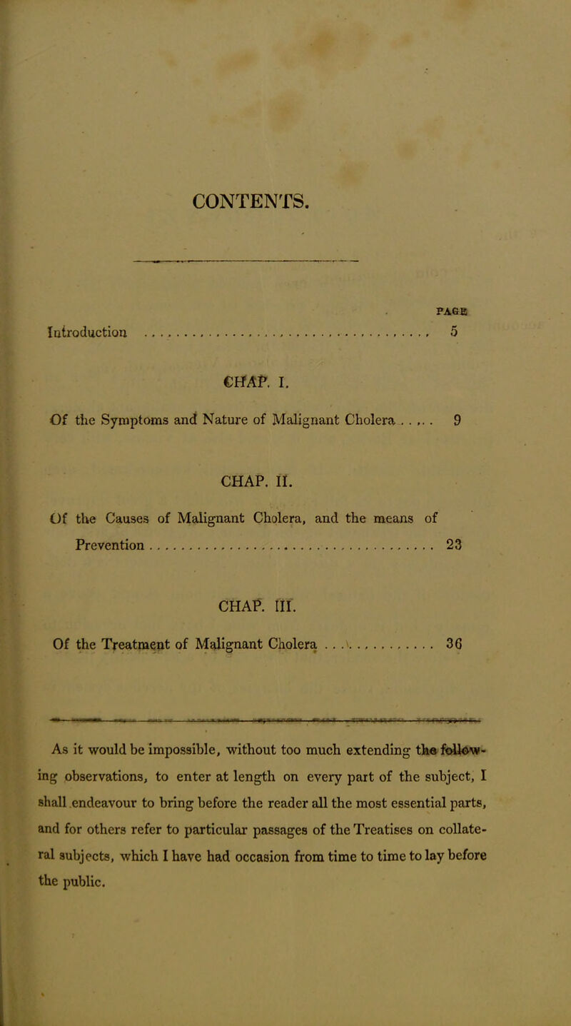 CONTENTS. Introduction page 5 CHAP. I. Of the Symptoms and Nature of Malignant Cholera 9 CHAP. II. Of the Causes of Malignant Cholera, and the means of Prevention 23 CHAP. III. Of the Treatment of Malignant Cholera 36 — i --- BUAi hW- . • — - As it would be impossible, without too much extending the follow- ing observations, to enter at length on every part of the subject, I shall endeavour to bring before the reader all the most essential parts, and for others refer to particular passages of the Treatises on collate- ral subjects, which I have had occasion from time to time to lay before the public.