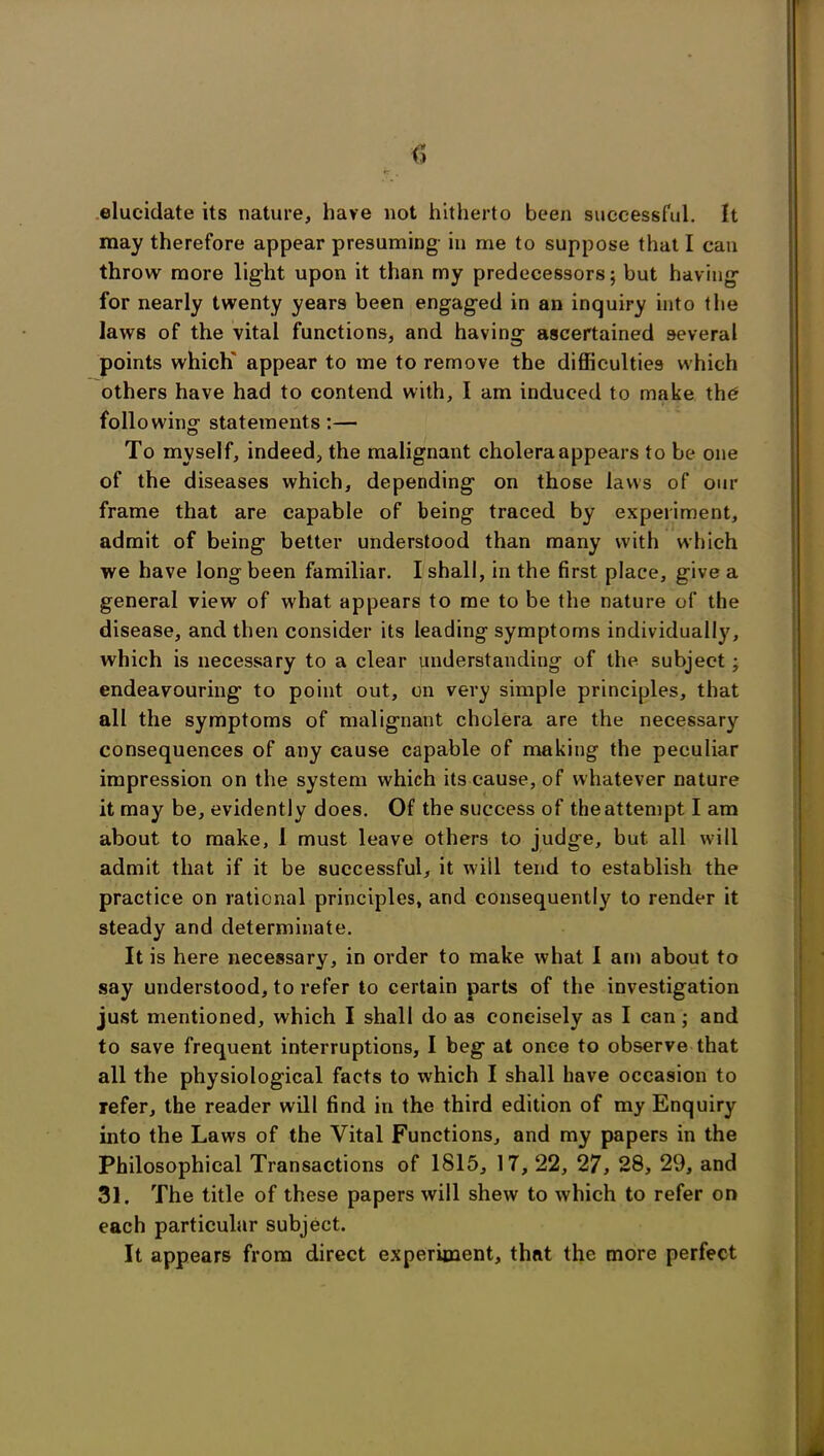 elucidate its nature, have not hitherto been successful. It may therefore appear presuming- in me to suppose that I can throw more light upon it than my predecessors; but having for nearly twenty years been engaged in an inquiry into the laws of the vital functions, and having ascertained several points which appear to me to remove the difficulties which others have had to contend with, I am induced to make the folio wing- statements :— To myself, indeed, the malignant cholera appears to be one of the diseases which, depending on those laws of our frame that are capable of being traced by experiment, admit of being better understood than many with which we have long been familiar. I shall, in the first place, give a general view of what appears to me to be the nature of the disease, and then consider its leading symptoms individually, which is necessary to a clear understanding of the subject; endeavouring to point out, on very simple principles, that all the symptoms of malignant cholera are the necessary consequences of any cause capable of making the peculiar impression on the system which its cause, of whatever nature it may be, evidently does. Of the success of theattempt I am about to make, 1 must leave others to judge, but all will admit that if it be successful, it will tend to establish the practice on rational principles, and consequently to render it steady and determinate. It is here necessary, in order to make what I am about to say understood, to refer to certain parts of the investigation just mentioned, which I shall do as concisely as I can; and to save frequent interruptions, I beg at once to observe that all the physiological facts to which I shall have occasion to refer, the reader will find in the third edition of my Enquiry into the Laws of the Vital Functions, and my papers in the Philosophical Transactions of 1815, 17, 22, 27, 28, 29, and 31. The title of these papers will shew to which to refer on each particular subject. It appears from direct experiment, that the more perfect