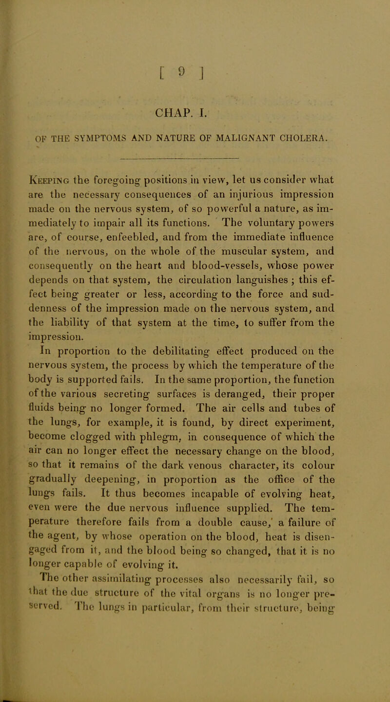 CHAP. I. OF THE SYMPTOMS AND NATURE OF MALIGNANT CHOLERA. Keeping the foregoing positions in view, let us consider what are the necessary consequences of an injurious impression made on the nervous system, of so powerful a nature, as im- mediately to impair all its functions. The voluntary powers are, of course, enfeebled, and from the immediate influence of the nervous, on the whole of the muscular system, and consequent^ on the heart and blood-vessels, whose power depends on that system, the circulation languishes ; this ef- fect being greater or less, according to the force and sud- denness of the impression made on the nervous system, and the liability of that system at the time, to suffer from the impression. In proportion to the debilitating effect produced on the nervous system, the process by which the temperature of the body is supported fails. In the same proportion, the function of the various secreting surfaces is deranged, their proper fluids being no longer formed. The air cells and tubes of the lungs, for example, it is found, by direct experiment, become clogged with phlegm, in consequence of which the air can no longer effect the necessary change on the blood, so that it remains of the dark venous character, its colour gradually deepening, in proportion as the office of the lungs fails. It thus becomes incapable of evolving heat, even were the due nervous influence supplied. The tem- perature therefore fails from a double cause,' a failure of the agent, by whose operation on the blood, heat is disen- gaged from it, and the blood being so changed, that it is no longer capable of evolving it. I he other assimilating processes also necessarily fail, so • hat the due structure of the vital organs is no longer pre- served. I he lungs in particular, from their structure, being