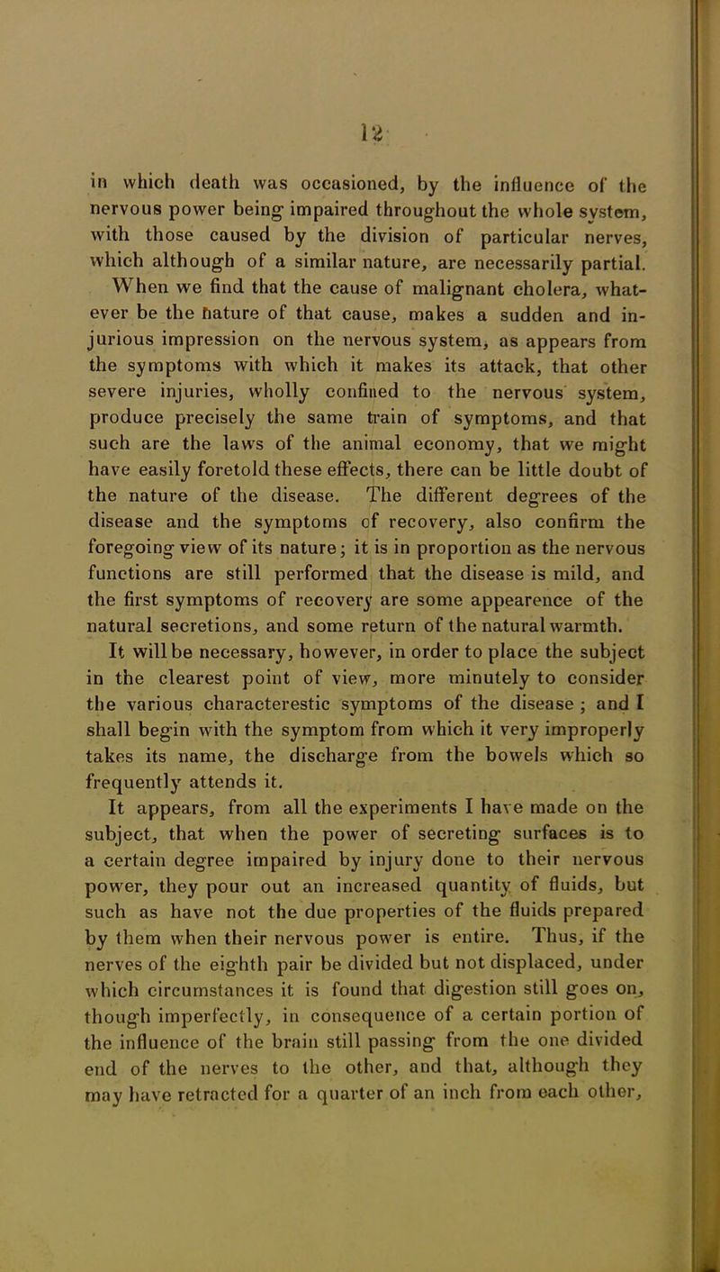 14 in which death was occasioned, by the influence of the nervous power being impaired throughout the whole system, with those caused by the division of particular nerves, which although of a similar nature, are necessarily partial. When we find that the cause of malignant cholera, what- ever be the nature of that cause, makes a sudden and in- jurious impression on the nervous system, as appears from the symptoms with which it makes its attack, that other severe injuries, wholly confined to the nervous system, produce precisely the same train of symptoms, and that such are the laws of the animal economy, that we might have easily foretold these effects, there can be little doubt of the nature of the disease. The different degrees of the disease and the symptoms of recovery, also confirm the foregoing view of its nature; it is in proportion as the nervous functions are still performed that the disease is mild, and the first symptoms of recovery are some appearence of the natural secretions, and some return of the natural warmth. It will be necessary, however, in order to place the subject in the clearest point of view, more minutely to consider the various characterestic symptoms of the disease ; and I shall begin with the symptom from which it very improperly takes its name, the discharge from the bowels which so frequently attends it. It appears, from all the experiments I have made on the subject, that when the power of secreting surfaces is to a certain degree impaired by injury done to their nervous power, they pour out an increased quantity of fluids, but such as have not the due properties of the fluids prepared by them when their nervous power is entire. Thus, if the nerves of the eighth pair be divided but not displaced, under which circumstances it is found that digestion still goes on, though imperfectly, in consequence of a certain portion of the influence of the brain still passing from the one divided end of the nerves to the other, and that, although they may have retracted for a quarter of an inch from each other.