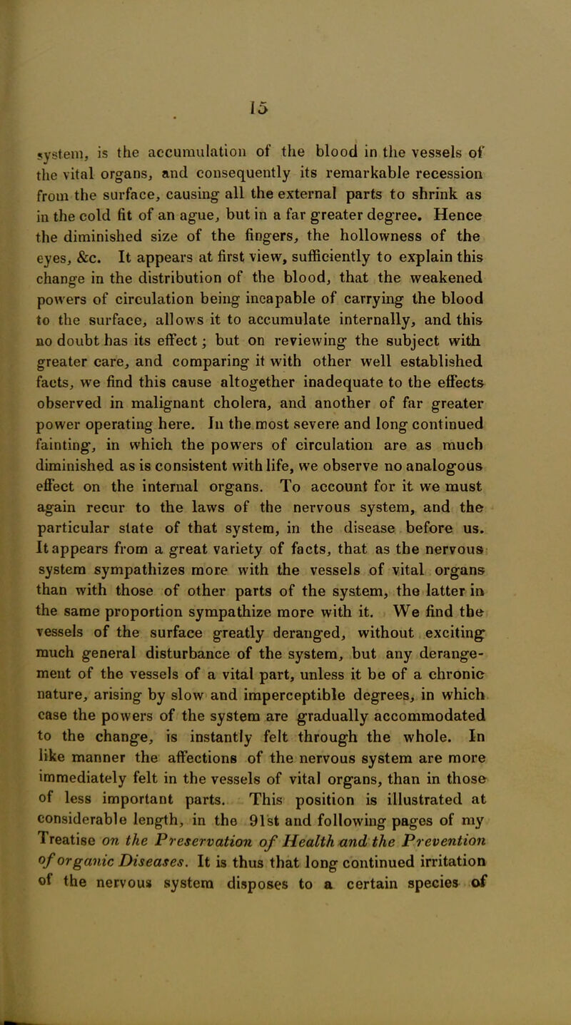 system, is the accumulation of the blood in the vessels of the vital organs, and consequently its remarkable recession from the surface, causing all the external parts to shrink as in the cold fit of an ague, but in a far greater degree. Hence the diminished size of the fingers, the hollowness of the eyes, &c. It appears at first view, sufficiently to explain this change in the distribution of the blood, that the weakened powers of circulation being incapable of carrying the blood to the surface, allows it to accumulate internally, and this no doubt has its effect; but on reviewing the subject with greater care, and comparing it with other well established facts, we find this cause altogether inadequate to the effects observed in malignant cholera, and another of far greater power operating here. In the most severe and long continued fainting, in which the powers of circulation are as much diminished as is consistent with life, we observe no analogous effect on the internal organs. To account for it we must again recur to the laws of the nervous system, and the particular state of that system, in the disease before us. It appears from a great variety of facts, that as the nervous system sympathizes more with the vessels of vital organs than with those of other parts of the system, the latter in the same proportion sympathize more with it. We find the vessels of the surface greatly deranged, without exciting much general disturbance of the system, but any derange- ment of the vessels of a vital part, unless it be of a chronic nature, arising by slow and imperceptible degrees, in which case the powers of the system are gradually accommodated to the change, is instantly felt through the whole. In like manner the affections of the nervous system are more immediately felt in the vessels of vital organs, than in those of less important parts. This position is illustrated at considerable length, in the 91st and following pages of my Treatise on the Preservation of Health and the Prevention °f organic Diseases. It is thus that long continued irritation of the nervous system disposes to a certain species of