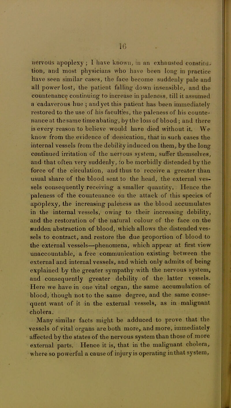 1G nervous apoplexy ; 1 have known, in an exhausted constitu- tion, and most physicians who have been long in practice have seen similar cases, the face become suddenly pale and all power lost, the patient falling down insensible, and the countenance continuing to increase in paleness, till it assumed a cadaverous hue ; andyetthis patient has been immediately restored to the use of his faculties, the paleness of his counte- nance at the same time abating, by the loss of blood; and there is every reason to believe would have died without it. We know from the evidence of dessication, that in such cases the internal vessels from the debility induced on them, by the long continued irritation of the nervous system, suffer themselves, and that often very suddenly, to be morbidly distended by the force of the circulation, and thus to receive a greater than usual share of the blood sent to the head, the external ves- sels consequently receiving a smaller quantity. Hence the paleness of the countenance on the attack of this species of apoplexy, the increasing paleness as the blood accumulates in the internal vessels, owing- to their increasing debility, and the restoration of the natural colour of the face on the sudden abstraction of blood, which allows the distended ves- sels to contract, and restore the due proportion of blood to the external vessels—phenomena, which appear at first view unaccountable, a free communication existing between the external and internal vessels, and which only admits of being explained by the greater sympathy with the nervous system, and consequently greater debility of the latter vessels. Here we have in one vital organ, the same accumulation of blood, though not to the same degree, and the same conse- quent want of it in the external vessels, as in malignant cholera. Many similar facts might be adduced to prove that the vessels of vital organs are both more, and more, immediately affected by the states of the nervous system than those of more external parts. Hence it is, that in the malignant cholera, where so powerful a cause of injury is operating in that system. « <