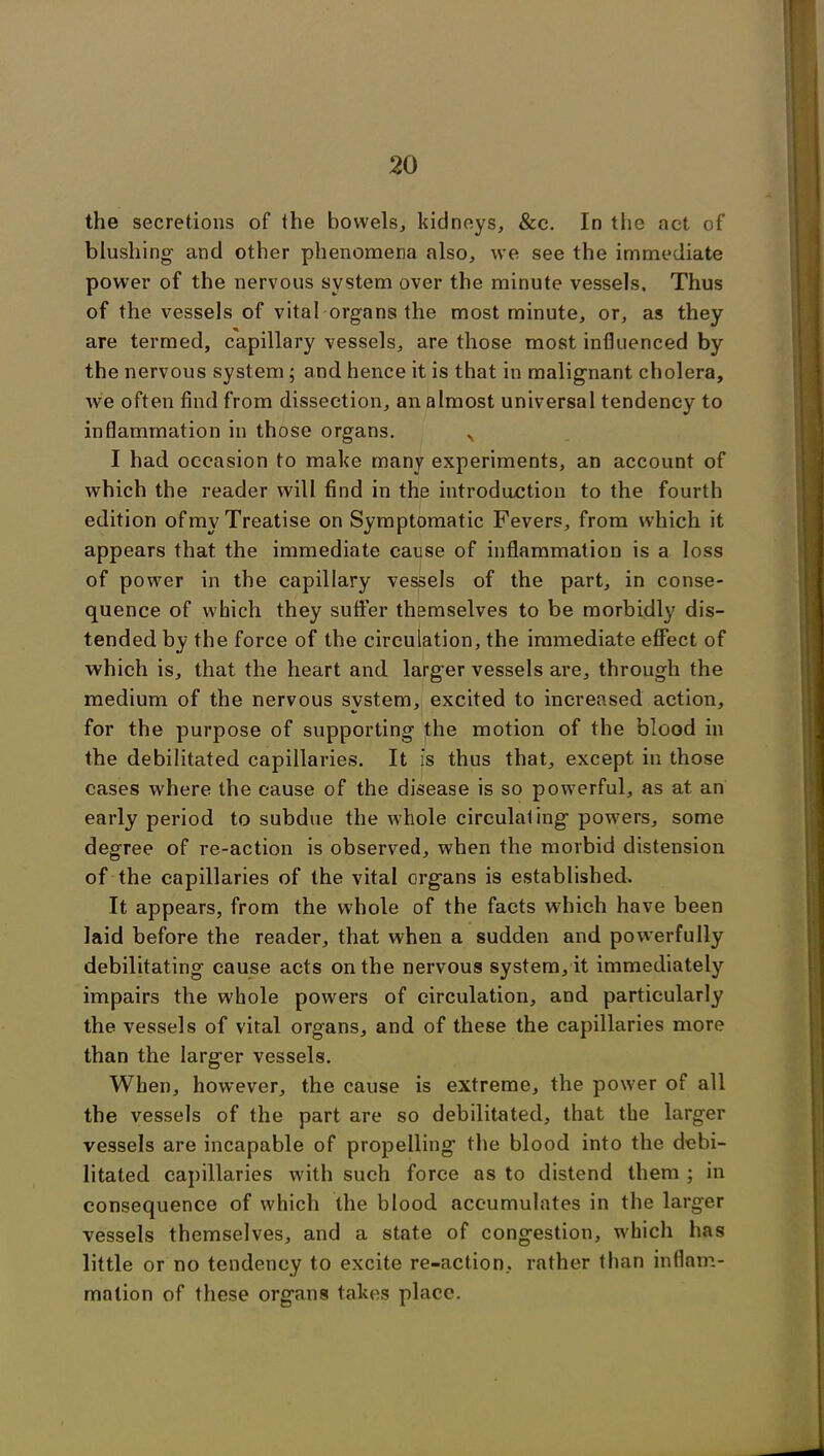 the secretions of the bowels, kidneys, &c. In the act of blushing- and other phenomena also, we see the immediate power of the nervous system over the minute vessels. Thus of the vessels of vital organs the most minute, or, as they are termed, capillary vessels, are those most influenced by the nervous system; and hence it is that in malignant cholera, we often find from dissection, an almost universal tendency to inflammation in those organs. x I had occasion to make many experiments, an account of which the reader will find in the introduction to the fourth edition of my Treatise on Symptomatic Fevers, from which it appears that the immediate cause of inflammation is a loss of power in the capillary vessels of the part, in conse- quence of which they sutler themselves to be morbidly dis- tended by the force of the circulation, the immediate effect of which is, that the heart and larg'er vessels are, through the medium of the nervous system, excited to increased action, for the purpose of supporting the motion of the blood in the debilitated capillaries. It is thus that, except in those cases where the cause of the disease is so powerful, as at. an early period to subdue the whole circulating powers, some degree of re-action is observed, when the morbid distension of the capillaries of the vital organs is established. It appears, from the whole of the facts which have been laid before the reader, that when a sudden and powerfully debilitating cause acts on the nervous system, it immediately impairs the w'hole powers of circulation, and particularly the vessels of vital organs, and of these the capillaries more than the larger vessels. When, however, the cause is extreme, the power of all the vessels of the part are so debilitated, that the larger vessels are incapable of propelling the blood into the debi- litated capillaries with such force as to distend them ; in consequence of which the blood accumulates in the larger vessels themselves, and a state of congestion, which has little or no tendency to excite re-action, rather than inflam- mation of these organs takes place.