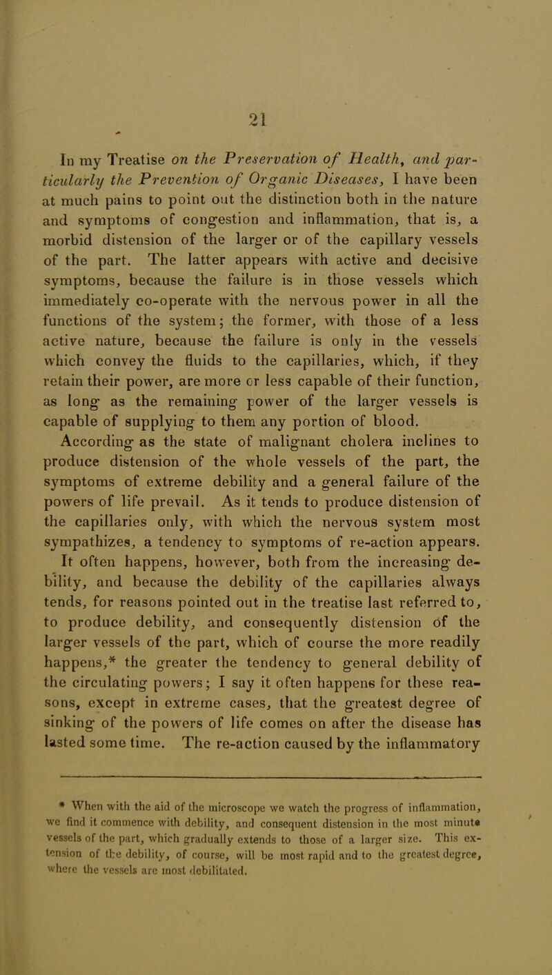 In my Treatise on the Preservation of Health, and par- ticularly the Prevention of Organic Diseases, I have been at much pains to point out the distinction both in the nature and symptoms of congestion and inflammation, that is, a morbid distension of the larger or of the capillary vessels of the part. The latter appears with active and decisive symptoms, because the failure is in those vessels which immediately co-operate with the nervous power in all the functions of the system; the former, with those of a less active nature, because the failure is only in the vessels which convey the fluids to the capillaries, which, if they retain their power, are more or less capable of their function, as long as the remaining power of the larger vessels is capable of supplying to them any portion of blood. According as the state of malignant cholera inclines to produce distension of the whole vessels of the part, the symptoms of extreme debility and a general failure of the powers of life prevail. As it tends to produce distension of the capillaries only, with which the nervous system most sympathizes, a tendency to symptoms of re-action appears. It often happens, however, both from the increasing de- bility, and because the debility of the capillaries always tends, for reasons pointed out in the treatise last referred to, to produce debility, and consequently distension of the larger vessels of the part, which of course the more readily happens,* the greater the tendency to general debility of the circulating powers; I say it often happens for these rea- sons, except in extreme cases, that the greatest degree of sinking of the powers of life comes on after the disease has lasted some time. The re-action caused by the inflammatory * When with the aid of the microscope we watcli the progress of inflammation, we find it commence with debility, and consequent distension in the most minute vessels of the part, which gradually extends to those of a larger size. This ex- tension of the debility, of course, will be most rapid and to the greatest degree, where the vessels arc most debilitated.