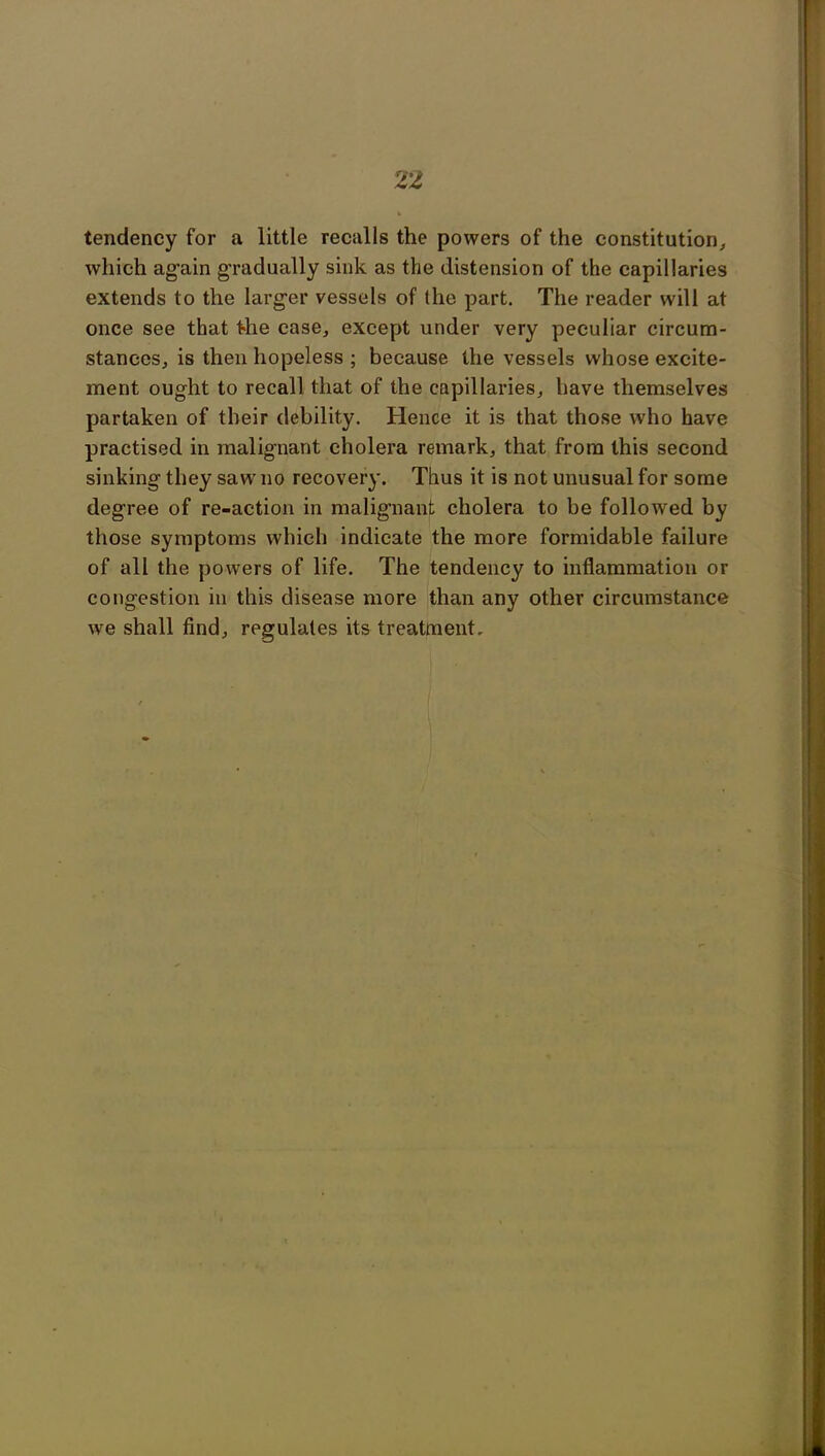 tendency for a little recalls the powers of the constitution, which again gradually sink as the distension of the capillaries extends to the larger vessels of (he part. The reader will at once see that the case, except under very peculiar circum- stances, is then hopeless ; because the vessels whose excite- ment ought to recall that of the capillaries, have themselves partaken of their debility. Hence it is that those who have practised in malignant cholera remark, that from this second sinking they saw no recovery. Thus it is not unusual for some degree of re-action in malignant cholera to be followed by those symptoms which indicate the more formidable failure of all the powers of life. The tendency to inflammation or congestion in this disease more than any other circumstance we shall find, regulates its treatment.