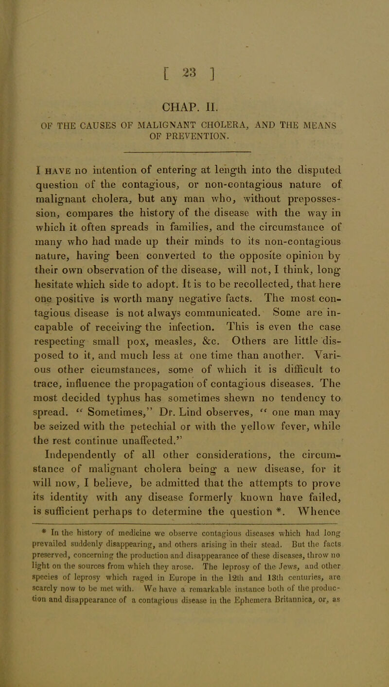 CHAP. II. OF THE CAUSES OF MALIGNANT CHOLERA, AND THE MEANS OF PREVENTION. I have no intention of entering at length into the disputed question of the contagious, or non-contagious nature of malignant cholera, but any man who, without preposses- sion, compares the history of the disease with the way in which it often spreads in families, and the circumstance of many who had made up their minds to its non-contagious nature, having been converted to the opposite opinion by their own observation of the disease, will not, I think, long hesitate which side to adopt. It is to be recollected, that here one positive is worth many negative facts. The most con- tagious disease is not always communicated. Some are in- capable of receiving the infection. This is even the case respecting small pox, measles, &c. Others are little dis- posed to it, and much less at one time than another. Vari- ous other cieumstances, some of which it is difficult to trace, influence the propagation of contagious diseases. The most decided typhus has sometimes shewn no tendency to spread. “ Sometimes,” Dr. Lind observes, one man may be seized with the petechial or with the yellow fever, while the rest continue unaffected.” Independently of all other considerations, the circum- stance of malignant cholera being a new disease, for it will now, I believe, be admitted that the attempts to prove its identity with any disease formerly known have failed, is sufficient perhaps to determine the question *. Whence * In the history of medicine we observe contagious diseases which had long prevailed suddenly disappearing, and others arising in their stead. But the facts preserved, concerning the production and disappearance of these diseases, throw no light on the sources from which they arose. The leprosy of the Jews, and other species of leprosy which raged in Europe in the 12th and 13th centuries, are scarcly now to be met with. We have a remarkable instance both ol the produc- tion and disappearance of a contagious disease in the Ephemera Britannica, or. as