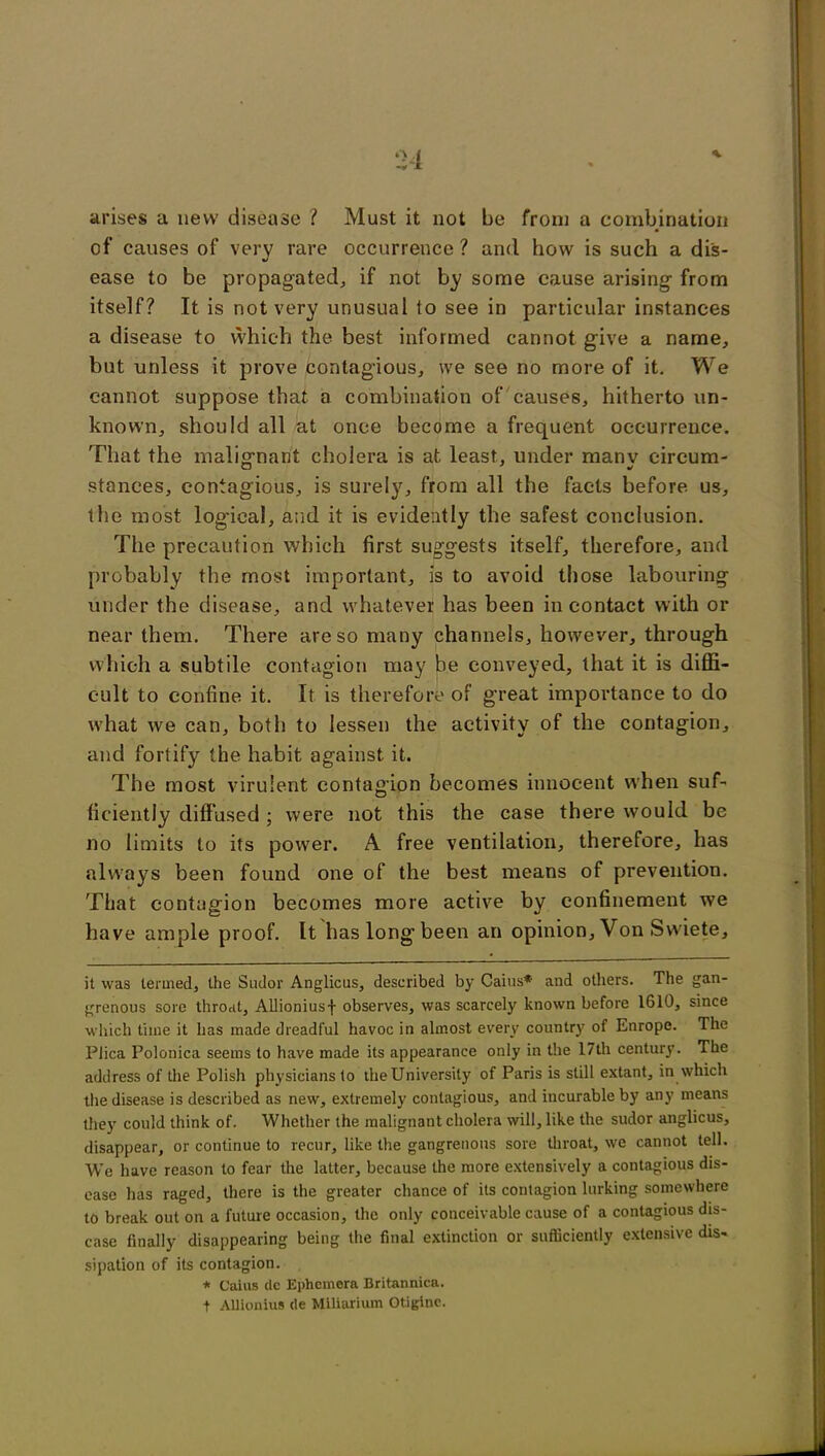 arises a new disease ? Must it not be from a combination of causes of very rare occurrence ? and how is such a dis- ease to be propagated, if not by some cause arising from itself? It is not very unusual to see in particular instances a disease to which the best informed cannot give a name, but unless it prove contagious, we see no more of it. We cannot suppose that a combination of causes, hitherto un- known, should all at once become a frequent occurrence. That the malignant cholera is at least, under manv circum- stances, contagious, is surely, from all the facts before us, the most logical, and it is evidently the safest conclusion. The precaution which first suggests itself, therefore, and probably the most important, is to avoid those labouring under the disease, and whatever has been in contact with or near them. There are so many channels, however, through which a subtile contagion may be conveyed, that it is diffi- cult to confine it. It is therefore of great importance to do what we can, both to lessen the activity of the contagion, and fortify the habit against it. The most virulent contagion becomes innocent when suf- ficiently diffused; were not this the case there would be no limits to its power. A free ventilation, therefore, has always been found one of the best means of prevention. That contagion becomes more active by confinement we have ample proof. It has long been an opinion. Von Svviete, it was termed, the Sudor Anglicus, described by Caius* and others. The gan- grenous sore throat, Allioniusf observes, was scarcely' known before 1610, since which time it has made dreadful havoc in almost every country of Enrope. The Plica Polonica seems to have made its appearance only in the 17th century. The address of the Polish physicians to the University of Paris is still extant, in which the disease is described as new, extremely contagious, and incurable by any means they' could think of. Whether the malignant cholera will, like the sudor anglicus, disappear, or continue to recur, like the gangrenous sore throat, we cannot tell. We have reason to fear the latter, because the more extensively a contagious dis- ease has raged, there is the greater chance of its contagion lurking somewhere to break out on a future occasion, the only conceivable cause of a contagious dis- ease finally disappearing being the final extinction or sufficiently extensive dis- sipation of its contagion. * Caius de Ephemera Britannica. t Allionius de Miliarium Otiginc.