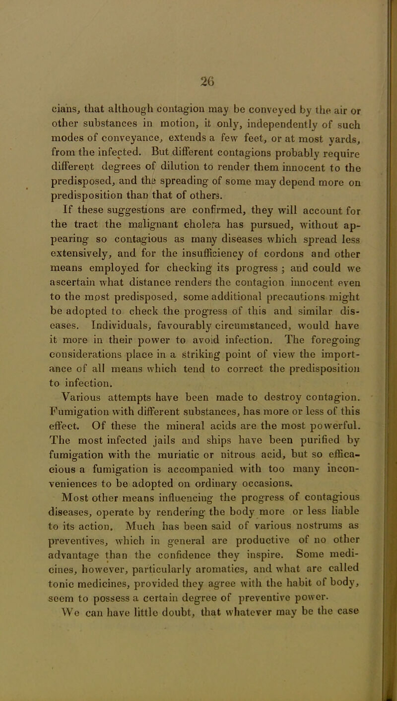 2(5 cians, that although contagion may bo conveyed by the air or other substances in motion, it only, independently of such modes of conveyance, extends a few feet, or at most yards, from the infected. But different contagions probably require differect degrees of dilution to render them innocent to the predisposed, and the spreading of some may depend more on predisposition than that of others. If these suggestions are confirmed, they will account for the tract the malignant cholera has pursued, without ap- pearing so contagious as many diseases which spread less extensively, and for the insufficiency of cordons and other means employed for checking its progress ; and could we ascertain what distance renders the contagion innocent even to the most predisposed, some additional precautions might be adopted to check the progress of this and similar dis- eases. Individuals, favourably circumstanced, would have it more in their power to avoid infection. The foregoing considerations place in a striking point of view the import- ance of all means which tend to correct the predisposition to infection. Various attempts have been made to destroy contagion. Fumigation with different substances, has more or less of this effect. Of these the mineral acids are the most powerful. The most infected jails and ships have been purified by fumigation with the muriatic or nitrous acid, but so effica- cious a fumigation is accompanied with too many incon- veniences to be adopted on ordinary occasions. Most other means influencing the progress of contagious diseases, operate by rendering’ the body more or less liable to its action. Much has been said of various nostrums as preventives, which in general are productive of no other advantage than the confidence they inspire. Some medi- cines, however, particularly aromatics, and what are called tonic medicines, provided they agree with the habit of body, seem to possess a certain degree of preventive power. We can have little doubt, that whatever may be the case