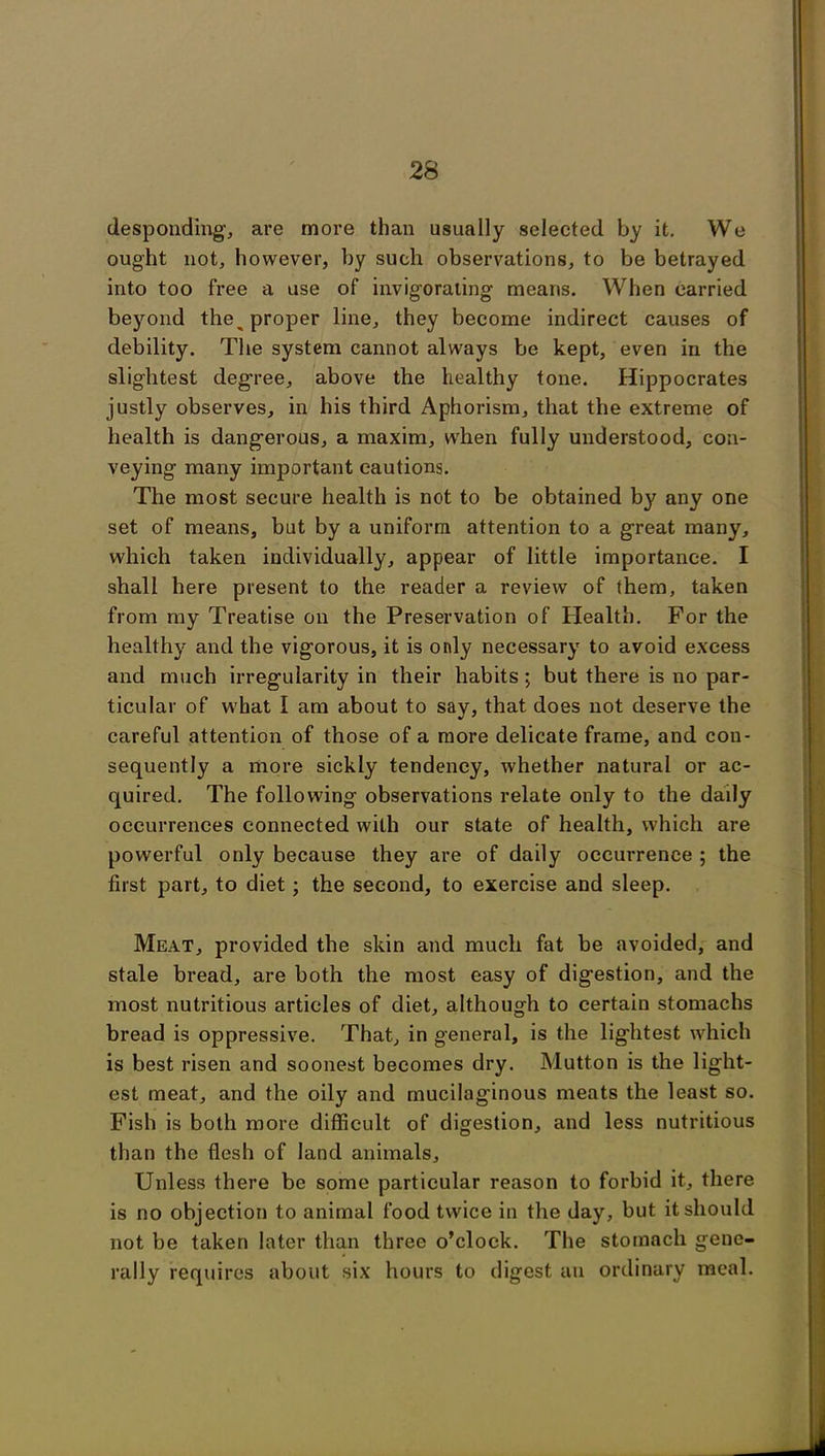 desponding, are more than usually selected by it. We ought not, however, by such observations, to be betrayed into too free a use of invigorating means. When carried beyond the^ proper line, they become indirect causes of debility. The system cannot always be kept, even in the slightest degree, above the healthy tone. Hippocrates justly observes, in his third Aphorism, that the extreme of health is dangerous, a maxim, when fully understood, con- veying many important cautions. The most secure health is not to be obtained by any one set of means, but by a uniform attention to a great many, which taken individually, appear of little importance. I shall here present to the reader a review of them, taken from my Treatise on the Preservation of Health. For the healthy and the vigorous, it is only necessary to avoid excess and much irregularity in their habits ; but there is no par- ticular of what I am about to say, that does not deserve the careful attention of those of a more delicate frame, and con- sequently a more sickly tendency, whether natural or ac- quired. The following observations relate only to the daily occurrences connected with our state of health, which are powerful only because they are of daily occurrence ; the first part, to diet; the second, to exercise and sleep. Meat, provided the skin and much fat be avoided, and stale bread, are both the most easy of digestion, and the most nutritious articles of diet, although to certain stomachs bread is oppressive. That, in general, is the lightest which is best risen and soonest becomes dry. Mutton is the light- est meat, and the oily and mucilaginous meats the least so. Fish is both more difficult of digestion, and less nutritious than the flesh of land animals. Unless there be some particular reason to forbid it, there is no objection to animal food twice in the day, but it should not be taken later than three o’clock. The stomach gene- rally requires about six hours to digest an ordinary meal.