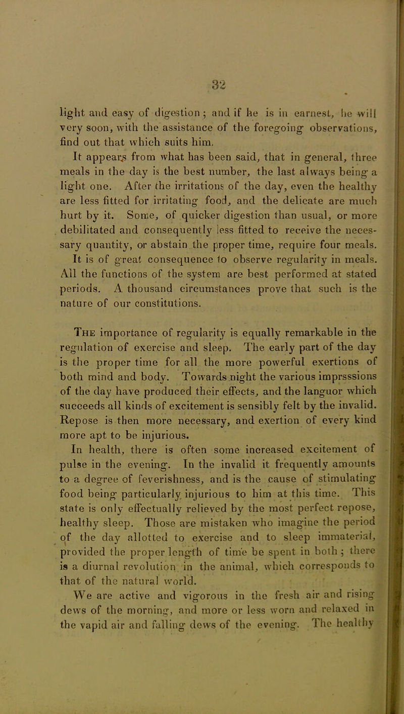 light and easy of digestion; and if he is in earnest, he will very soon, with the assistance of the foregoing- observations, find out that which suits him. It appeals from what has been said, that in general, three meals in the day is the best number, the last always being a light one. After the irritations of the day, even the healthy are less fitted for irritating food, and the delicate are much hurt by it. Some, of quicker digestion than usual, or more debilitated and consequently less fitted to receive the neces- sary quantity, or abstain the proper time, require four meals. It is of great consequence to observe regularity in meals. Ail the functions of the system are best performed at stated periods. A thousand circumstances prove that such is the nature of our constitutions. The importance of regularity is equally remarkable in the regulation of exercise and sleep. The early part of the day is the proper time for all the more powerful exertions of both mind and body. Towards night the various imprsssions of the day have produced their effects, and the languor which succeeds all kinds of excitement is sensibly felt by the invalid. Repose is then more necessary, and exertion of every kind more apt to be injurious. In health, there is often some increased excitement of pulse in the evening. In the invalid it frequently amounts to a degree of feverishness, and is the cause of stimulating food being particularly injurious to him at this time. This state is only effectually relieved by the most perfect repose, healthy sleep. Those are mistaken who imag'ine the period of the day allotted to exercise and to sleep immaterial, provided the proper length of time be spent in both ; there is a diurnal revolution in the animal, which corresponds to that of the natural world. We are active and vigorous in the fresh air and rising dews of the morning, and more or less worn and relaxed in the vapid air and falling dews of the evening. The healthy