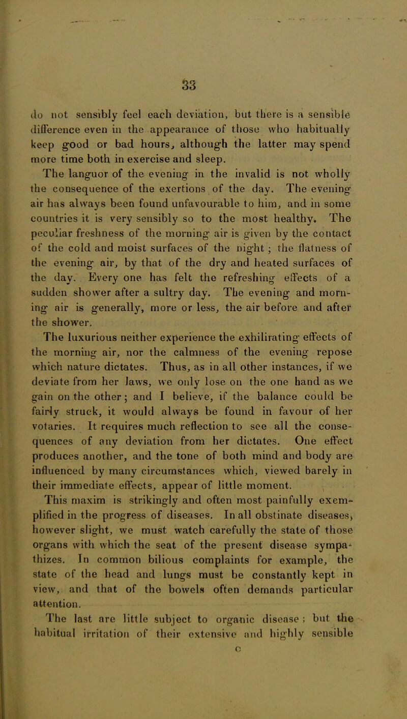 do not sensibly feel each deviation, but there is a sensible difference even in the appearance of those who habitually keep good or bad hours, although the latter may spend more time both in exercise and sleep. The languor of the evening in the invalid is not wholly the consequence of the exertions of the day. The evening air has always been found unfavourable to him, and in some countries it is very sensibly so to the most healthy. The peculiar freshness of the morning air is given by the contact of the cold and moist surfaces of the night ; the flatness of the evening air, by that of the dry and heated surfaces of the day. Every one has felt the refreshing effects of a sudden shower after a sultry day. The evening and morn- ing air is generally, more or less, the air before and after the shower. The luxurious neither experience the exhilirating effects of the morning air, nor the calmness of the evening repose which nature dictates. Thus, as in all other instances, if we deviate from her laws, we only lose on the one hand as we gain on the other; and I believe, if the balance could be fairly struck, it would always be found in favour of her votaries. It requires much reflection to see all the conse- quences of any deviation from her dictates. One effect produces another, and the tone of both mind and body are influenced by many circumstances which, viewed barely in their immediate effects, appear of little moment. This maxim is strikingly and often most painfully exem- plified in the progress of diseases. In all obstinate diseases, however slight, we must watch carefully the state of those organs with which the seat of the present disease sympa* thizes. In common bilious complaints for example, the state of the head and lungs must be constantly kept in view, and that of the bowels often demands particular attention. The last are little subject to organic disease ; but the habitual irritation of their extensive and highly sensible o