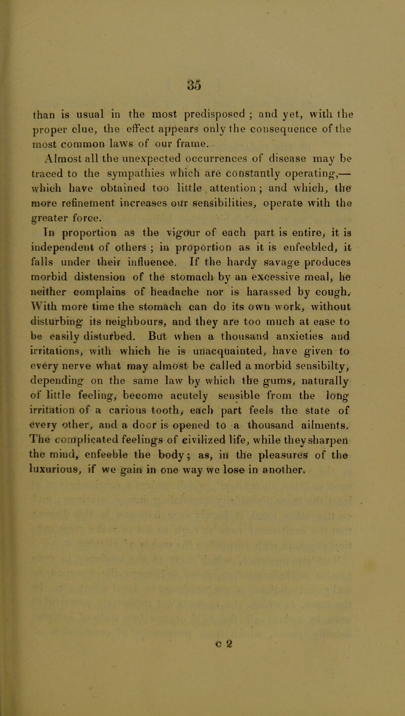 than is usual in the most predisposed ; and yet, with the proper clue, the effect appears only the consequence of the most common laws of our frame. Almost all the unexpected occurrences of disease may be traced to the sympathies which are constantly operating-,— which have obtained too little attention; and which, the more refinement increases our sensibilities, operate with the greater force. In proportion as the vig’our of each part is entire, it is independent of others ; in proportion as it is enfeebled, it falls under their influence. If the hardy savage produces morbid distension of the stomach by an excessive meal, he neither complains of headache nor is harassed by cough. With more time the stomach can do its owm work, without disturbing its neighbours, and they are too much at ease to be easilv disturbed. But when a thousand anxieties and •j irritations, with which he is unacquainted, have given to every nerve wrhat may almost be called a morbid sensibilty, depending on the same law by which the gums, naturally of little feeling, become acutely sensible from the long irritation of a carious tooth, each part feels the state of every other, and a door is opened to a thousand ailments. The complicated feelings of civilized life, while they sharpen the mind, enfeeble the body; as, in the pleasures of the luxurious, if we gain in one way we lose in another. c 2