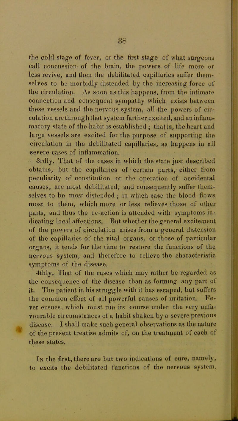 the cold stage of fever, or the first stage of what surgeons call concussion of the brain, the powers of life more or less revive, and then the debilitated capillaries suffer them- selves to be morbidly distended by the increasing force of the circulation. As soon as this happens, from the intimate connection and consequent sympathy which exists between these vessels and the nervous system, all the powers of cir- culation are through that system farther excited, and an inflam- matory state of the habit is established ; that is, the heart and large vessels are excited for the purpose of supporting the circulation in the debilitated capillaries, as happens in nil severe cases of inflammation. 3rdly. That of the cases in which the state just described obtains, but the capillaries of certain parts, either from peculiarity of constitution or the operation of accidental causes, are most debilitated, and consequently suffer them- selves to be most distended ; in which case the blood flow’s most to them, which more or less relieves those of other parts, and thus the re-action is attended with symptoms in- dicating local affections. But whether the general excitement of the powers of circulation arises from a general distension of the capillaries of the vital organs, or those of particular organs, it tends for the time to restore the functions of the nervous system, and therefore to relieve the characteristic symptoms of the disease. 4thly. That of the cases which may rather be regarded as the consequence of the disease than as forming any part of it. The patient in his struggle with it has escaped, but suffers the common effect of all powerful causes of irritation. Fe- ver ensues, which must run its course under the very unfa- vourable circumstances of a habit shaken by a severe previous disease. I shall make such general observations as the nature of the present treatise admits of, on the treatment of each of these states. In the first, there are but two indications of cure, namely, to excite the debilitated functions of the nervous system.
