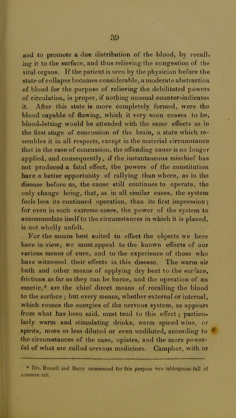 and to promote a due distribution of the blood, by recall- ing it to the surface, and thus relieving the congestion of the vital organs. If the patient is seen by the physician before the state of collapse becomes considerable, a moderate abstraction of blood for the purpose of relieving the debilitated powers of circulation, is proper, if nothing unusual counter-indicates it. After this state is more completely formed, were the blood capable of flowing, which it very soon ceases to be, blood-letting would be attended with the same effects as in the first stage of concussion of the brain, a state which re- sembles it in all respects, except in the material circumstance that in the case of concussion, the offending cause is no longer applied, and consequently, if the instantaneous mischief has not produced a fatal effect, the powers of the constitution have a better opportunity of rallying than where, as in the disease before us, the cause still continues to operate, the only change being, that, as in all similar cases, the system feels less its continued operation, than its first impression ; for even in such extreme cases, the power of the system to accommodate itself to the circumstances in which it is placed, is not wholly unfelt. For the means best suited to effect the objects we here have in view, we must appeal to the known effects of our various means of cure, and to the experience of those who have witnessed their effects in this disease. The warm air bath and other means of applying dry heat to the surface, frictions as far as they can be borne, and the operation of an emetic,* are the chief direct means of recalling the blood to the surface ; but every means, whether external or internal, which rouses the energies of the nervous system, as appears from what has been said, must tend to this effect; particu- larly warm and stimulating drinks, warm spiced wine, or spirits, more or less diluted or even undiluted, according to ^ the circumstances of the case, opiates, and the more power- ful of what are called nervous medicines. Camphor, with or * Drs. Russell and Barry recommend for this purpose two tablespoons full of common salt.