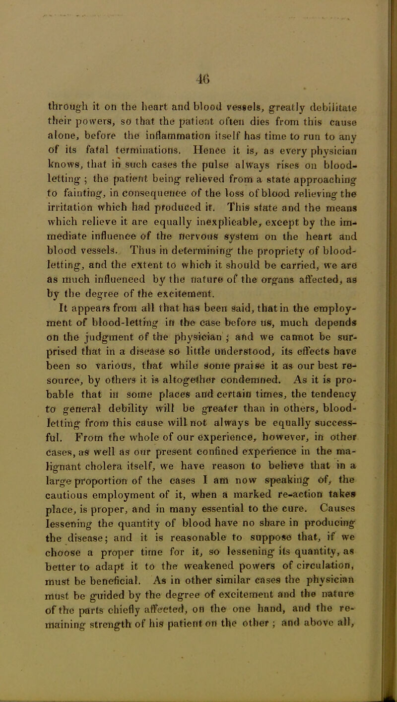 through it on the heart and blood vessels, greatly debilitate their powers, so that the patient often dies from this cause alone, before the inflammation itself has time to run to any of its fatal terminations. Hence it is, as every physician knows, that in such cases the pulse always rises on blood- letting- ; the patient being- relieved from a state approaching to fainting, inconsequence of the loss of blood relieving the irritation which had produced it. This state and the means which relieve it are equally inexplicable, except by the im- mediate influence of the nervous system on the heart and blood vessels. Thus in determining the propriety of blood- letting, and the extent to which it should be carried, we are as much influenced by the nature of the organs affected, as by the degree of the excitement. It appears from all that has been said, that in the employ- ment of blood-letting in the case before us, much depends on the judgment of the physician ; and we cannot be sur- prised that in a disease so little understood, its effects have been so various, that while some praise it as our best re- source, by others it is altogether condemned. As it is pro- bable that ill some places and certain times, the tendency to general debility will be greater than in others, blood- letting from this cause will not always be equally success- ful. From the whole of our experience, however, in other cases, as well as our present confined experience in the ma- lignant cholera itself, we have reason to believe that in a large proportion of the eases I am now speaking of, the cautious employment of it, when a marked re-action takes place, is proper, and in many essential to the cure. Causes lessening the quantity of blood have no share in producing the disease; and it is reasonable to suppose that, if we choose a proper time for it, so lessening its quantity, as better to adapt it to the weakened powers of circulation, must be beneficial. As in other similar cases the physician must be guided by the degree of excitement and the nature of the parts chiefly affected, on the one hand, and the re- maining strength of his patient on the other ; and above all,