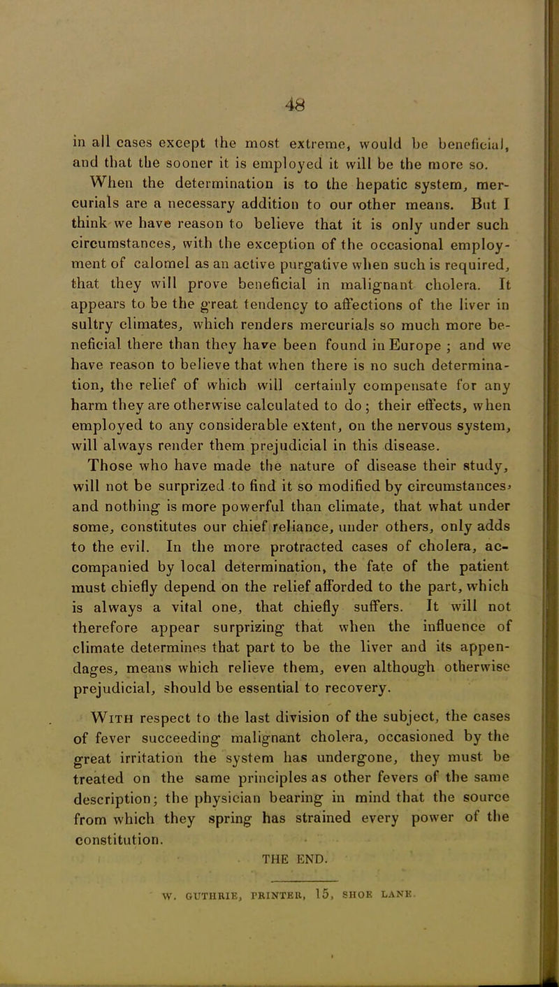 in all cases except the most extreme, would be beneficial, and that tbe sooner it is employed it will be the more so. When the determination is to the hepatic system, mer- curials are a necessary addition to our other means. But I think we have reason to believe that it is only under such circumstances, with the exception of the occasional employ- ment of calomel as an active purg'ative when such is required, that they will prove beneficial in malignant cholera. It appears to be the great tendency to affections of the liver in sultry climates, which renders mercurials so much more be- neficial there than they have been found in Europe ; and we have reason to believe that when there is no such determina- tion, tbe relief of which will certainly compensate for any harm they are otherwise calculated to do ; their effects, when employed to any considerable extent, on the nervous system, will always render them prejudicial in this disease. Those who have made the nature of disease their study, will not be surprized to find it so modified by circumstances* and nothing is more powerful than climate, that what under some, constitutes our chief reliance, under others, only adds to the evil. In the more protracted cases of cholera, ac- companied by local determination, the fate of the patient must chiefly depend on the relief afforded to the part, which is always a vital one, that chiefly suffers. It will not therefore appear surprizing that when the influence of climate determines that part to be the liver and its appen- dages, means which relieve them, even although otherwise prejudicial, should be essential to recovery. With respect to the last division of the subject, the cases of fever succeeding malignant cholera, occasioned by the great irritation the system has undergone, they must be treated on the same principles as other fevers of the same description; the physician bearing in mind that the source from which they spring has strained every power of the constitution. THE END. W. GUTHRIE, rRINTEll, 15, SHOE LANK.