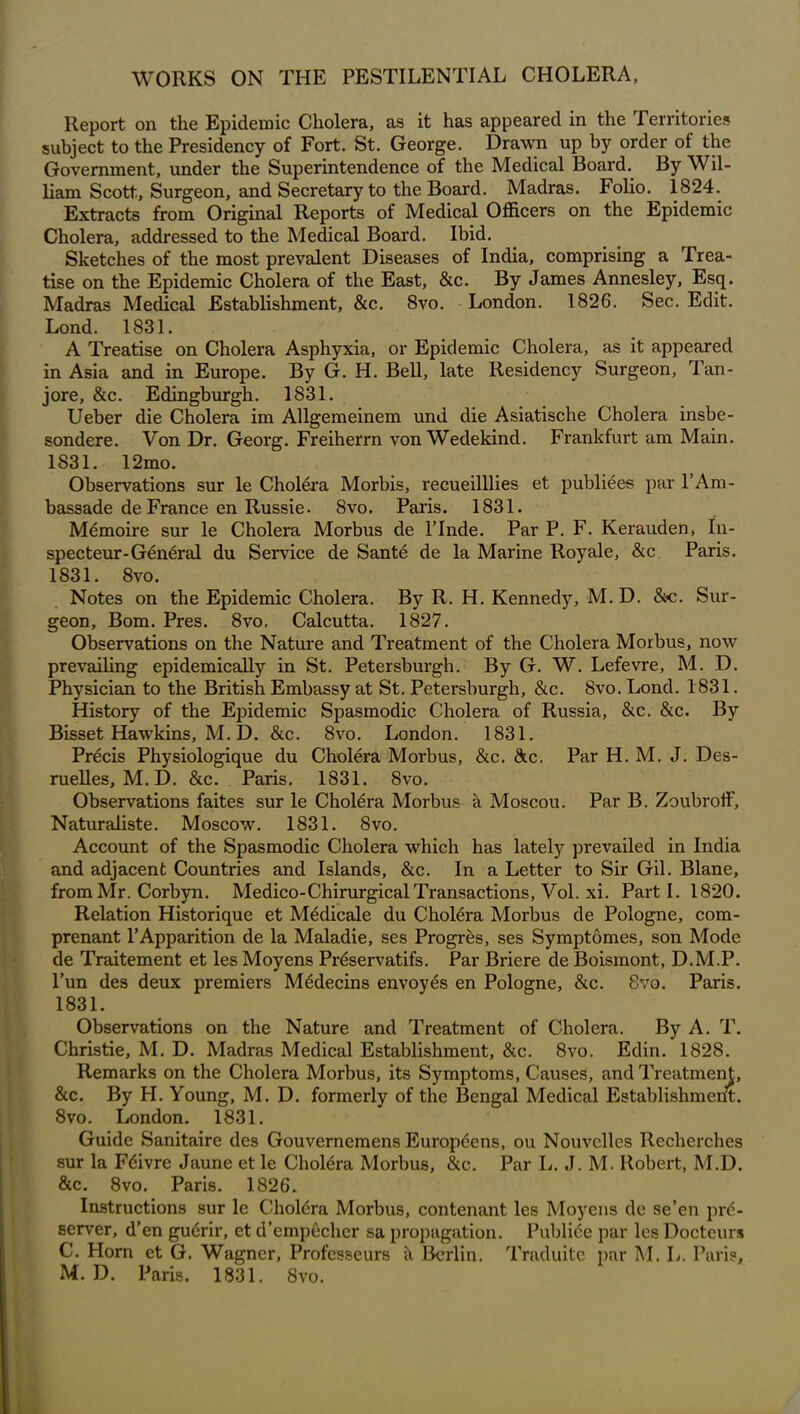 WORKS ON THE PESTILENTIAL CHOLERA, Report on the Epidemic Cholera, as it has appeared in the Territories subject to the Presidency of Fort. St. George. Drawn up by order of the Government, under the Superintendence of the Medical Board. By Wil- liam Scott, Surgeon, and Secretary to the Board. Madras. Folio. 1824. Extracts from Original Reports of Medical Officers on the Epidemic Cholera, addressed to the Medical Board. Ibid. Sketches of the most prevalent Diseases of India, comprising a Trea- tise on the Epidemic Cholera of the East, &c. By James Annesley, Esq. Madras Medical Establishment, &c. 8vo. London. 1826. Sec. Edit. Lond. 1831. A Treatise on Cholera Asphyxia, or Epidemic Cholera, as it appeared in Asia and in Europe. By G. H. Bell, late Residency Surgeon, Tan- jore, &c. Edingburgh. 1831. Ueber die Cholera im Allgemeinem und die Asiatische Cholera insbe- sondere. Von Dr. Georg. Freiherrn von Wedekind. Frankfurt am Main. 1831. 12mo. Observations sur le Cholera Morbis, recueilllies et publiees par l’Ara- bassade de France en Russie. 8vo. Paris. 1831. Memoire sur le Cholera Morbus de 1’Inde. Par P. F. Kerauden, In- specteur-General du Service de Sante de la Marine Royale, &c Paris. 1831. 8vo. Notes on the Epidemic Cholera. By R. H. Kennedy, M. D. &c. Sur- geoD, Bom. Pres. 8vo, Calcutta. 1827. Observations on the Nature and Treatment of the Cholera Morbus, now prevailing epidemically in St. Petersburgh. By G. W. Lefevre, M. D. Physician to the British Embassy at St. Petersburgh, &c. 8vo. Lond. 1831. History of the Epidemic Spasmodic Cholera of Russia, &c. &c. By Bisset Hawkins, M. D. &c. 8vo. London. 1831. Precis Physiologique du Cholera Morbus, &c. &c. Par H. M. J. Des- ruelles, M. D. &c. Paris. 1831. 8vo. Observations faites sur le Cholera Morbus a Moscou. Par B. Zoubroff, Naturaliste. Moscow. 1831. 8vo. Account of the Spasmodic Cholera which has lately prevailed in India and adjacent Countries and Islands, &c. In a Letter to Sir Gil. Blane, from Mr. Corbyn. Medico-Chirurgical Transactions, Vol. xi. Parti. 1820. Relation Historique et Medicale du Cholera Morbus de Pologne, com- prenant l’Apparition de la Maladie, ses Progres, ses Symptomes, son Mode de Traitement et les Moyens Prdservatifs. Par Briere de Boismont, D.M.P. l’un des deux premiers Mddecins envoyes en Pologne, &c. 8vo. Paris. 1831. Observations on the Nature and Treatment of Cholera. By A. T. Christie, M. D. Madras Medical Establishment, &c. 8vo. Edin. 1828. Remarks on the Cholera Morbus, its Symptoms, Causes, and Treatment, &c. By H. Young, M. D. formerly of the Bengal Medical Establishment. 8vo. London. 1831. Guide Sanitaire des Gouvernemens Europcens, ou Nouvclles Recherches sur la Fdivre Jaune et le Cholera Morbus, &c. Par L. J. M. Robert, M.D. &c. 8vo. Paris. 1826. Instructions sur le Cholera Morbus, con tenant les Moyens de se’en pre- server, d’en gudrir, et d’empdchcr sa propagation. Publice par les Docteurs C. Horn et G. Wagner, Professeurs <\ Berlin. Traduite par M. L. Paris, M. D. Paris. 1831. 8vo.