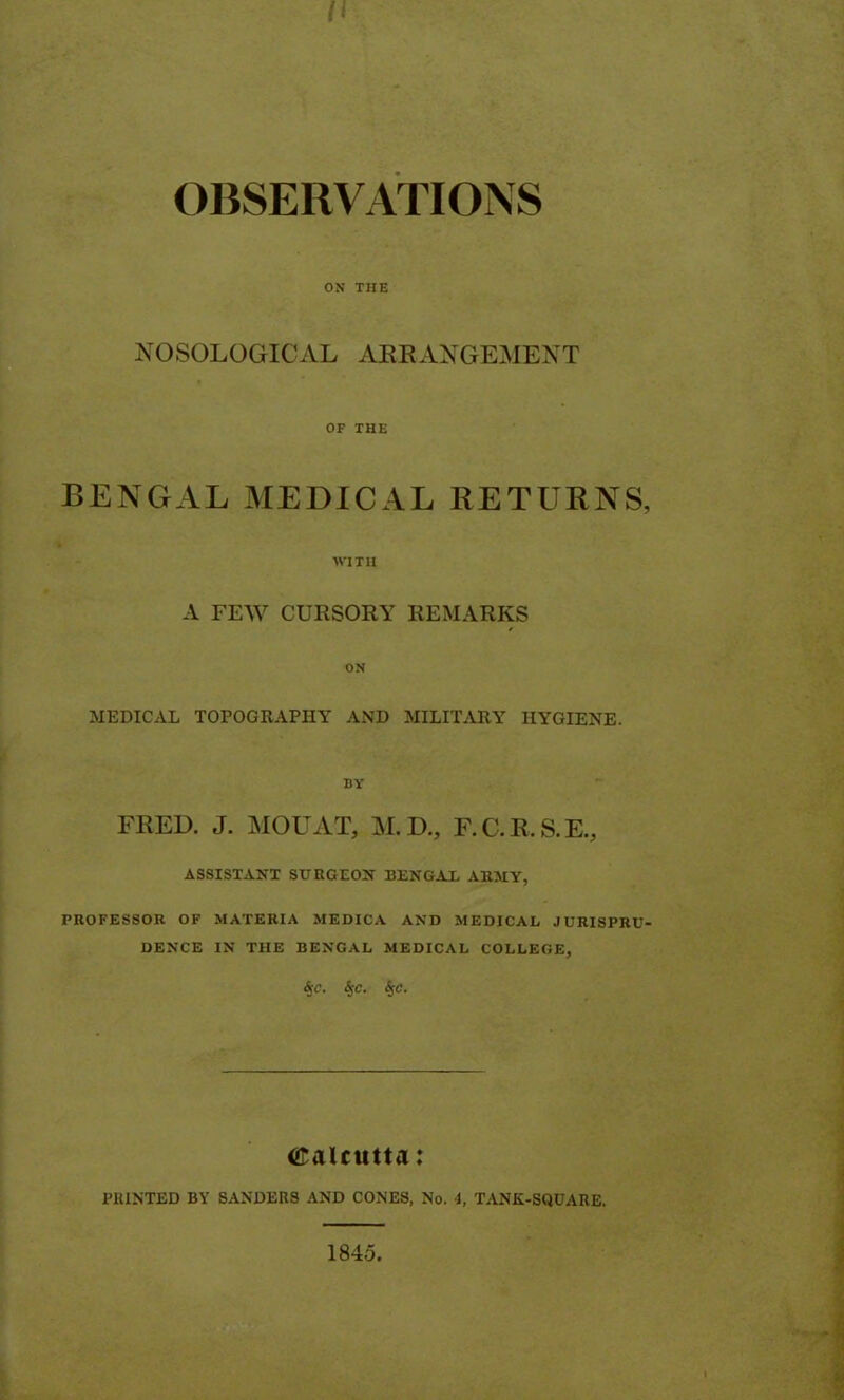 II OBSERVATIONS ON THE NOSOLOGICAL ARRANGEMENT OF THE BENGAL MEDICAL RETURNS, WITH A FEW CURSORY REMARKS ON MEDICAL TOPOGRAPHY AND MILITARY HYGIENE. BY FRED. J. MOUAT, M.D., F.C.R.S.E., ASSISTANT SURGEON BENGAL ARMY, PROFESSOR OF MATERIA MEDICA AND MEDICAL JURISPRU- DENCE IN THE BENGAL MEDICAL COLLEGE, Sjc. SjC. <Spc. Calcutta: PRINTED BY SANDERS AND CONES, No. 4, TANK-SQUARE. 1845.