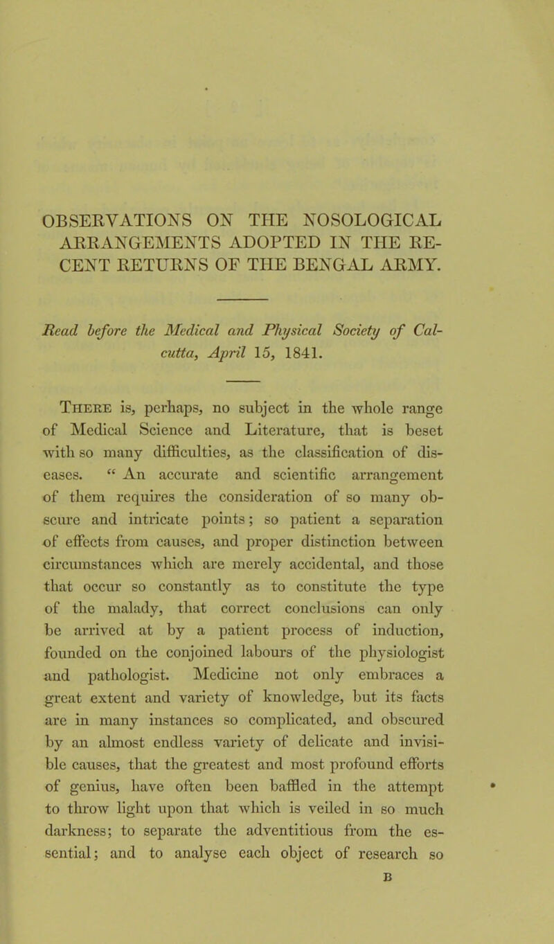 OBSERVATIONS ON THE NOSOLOGICAL ARRANGEMENTS ADOPTED IN THE RE- CENT RETURNS OF THE BENGAL ARMY. Read before the Medical and Physical Society of Cal- cutta, April 15, 1841. There is, perhaps, no subject in the whole range of Medical Science and Literature, that is beset with so many difficulties, as the classification of dis- eases. “ An accurate and scientific arrangement of them requires the consideration of so many ob- scure and intricate points; so patient a separation of effects from causes, and proper distinction between circumstances which are merely accidental, and those that occur so constantly as to constitute the type of the malady, that correct conclusions can only be arrived at by a patient process of induction, founded on the conjoined labours of the physiologist and pathologist. Medicine not only embraces a great extent and variety of knowledge, but its facts are in many instances so complicated, and obscured by an almost endless variety of delicate and invisi- ble causes, that the greatest and most profound efforts of genius, have often been baffled in the attempt to throw light upon that which is veiled in so much darkness; to separate the adventitious from the es- sential; and to analyse each object of research so B