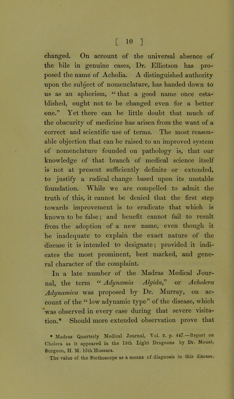 changed. On account of the universal absence of the bile in genuine cases, Dr. Elliotson has pro- posed the name of Acholia. A distinguished authority upon the subject of nomenclature, has handed down to us as an aphorism, “ that a good name once esta- blished, ought not to be changed even for a better one.” Yet there can be little doubt that much of the obscurity of medicine has arisen from the want of a correct and scientific use of terms. The most reason- able objection that can be raised to an improved system of nomenclature founded on pathology is, that our knowledge of that branch of medical science itself is not at present sufficiently definite or extended, to justify a radical change based upon its unstable foundation. While we are compelled to admit the truth of this, it cannot be denied that the first step towards improvement is to eradicate that which is known to be false; and benefit cannot fail to result from the adoption of a new name, even though it be inadequate to explain the exact nature of the disease it is intended to designate; provided it indi- cates the most prominent, best marked, and gene- ral character of the complaint. In a late number of the Madras Medical Jour- nal, the term “ Adynamia Algida;,” or Acholera Adynamica was proposed by Dr. Murray, on ac- count of the “ low adynamic type” of the disease, which was observed in every case during that severe visita- tion.* Should more extended observation prove that * Madras Quarterly Medical Journal, Vol. 2. p. 447—Report on Cholera as it appeared in the 13th Light Dragoons by Dr. Mouat, Surgeon, H. M. 15th Hussars. The value of the Stethoscope as a means of diagnosis in this diseases