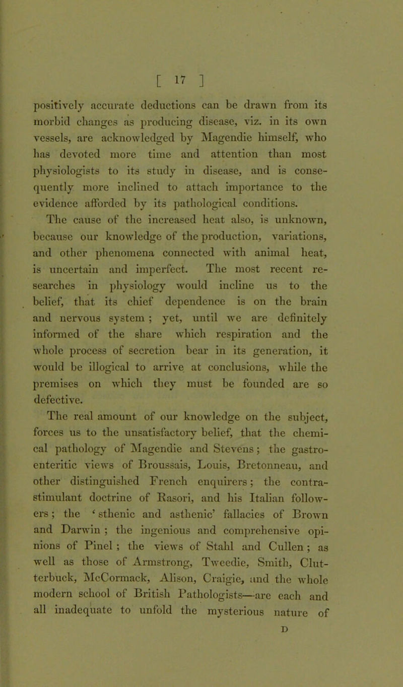 positively accurate deductions can be drawn from its morbid changes as producing disease, viz. in its own vessels, are acknowledged by Magendie himself, who has devoted more time and attention than most physiologists to its study in disease, and is conse- quently more inclined to attach importance to the evidence afforded by its pathological conditions. The cause of the increased heat also, is unknown, because our knowledge of the production, variations, and other phenomena connected with animal heat, is uncertain and imperfect. The most recent re- searches in physiology would incline us to the belief, that its chief dependence is on the brain and nervous system ; yet, until we are definitely informed of the share which respiration and the whole process of secretion bear in its generation, it would be illogical to arrive at conclusions, while the premises on which they must be founded are so defective. The real amount of our knowledge on the subject, forces us to the unsatisfactory belief, that the chemi- cal pathology of Magendie and Stevens; the gastro- enteritic views of Broussais, Louis, Bretonneau, and other distinguished French enquirers; the contra- stimulant doctrine of Rasori, and his Italian follow- ers ; the ‘ sthenic and asthenic’ fallacies of Brown and Darwin ; the ingenious and comprehensive opi- nions of Pinel ; the views of Stahl and Cullen ; as well as those of Armstrong, Tweedie, Smith, Clut- terbuck, McCormack, Alison, Craigie, and the whole modern school of British Pathologists—are each and all inadequate to unfold the mysterious nature of D