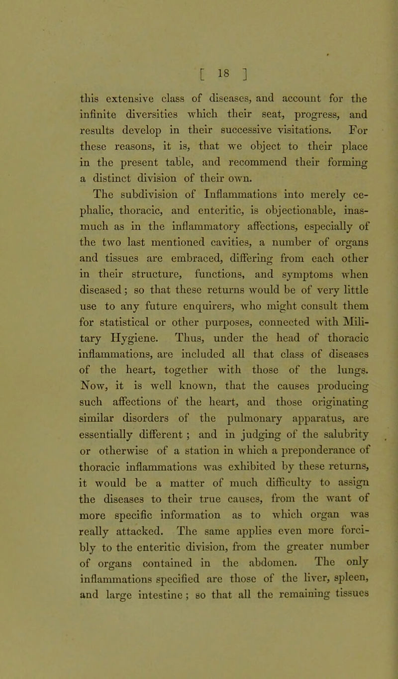 this extensive class of diseases, and account for the infinite diversities which their seat, progress, and results develop in their successive visitations. For these reasons, it is, that we object to their place in the present table, and recommend their forming a distinct division of their own. The subdivision of Inflammations into merely ce- phalic, thoracic, and enteritic, is objectionable, inas- much as in the inflammatory affections, especially of the two last mentioned cavities, a number of organs and tissues are embraced, differing from each other in their structure, functions, and symptoms when diseased; so that these returns would be of very little use to any future enquirers, who might consult them for statistical or other purposes, connected with Mili- tary Hygiene. Thus, under the head of thoracic inflammations, are included all that class of diseases of the heart, together with those of the lungs. Now, it is well known, that the causes producing such affections of the heart, and those originating similar disorders of the pulmonary apparatus, are essentially different ; and in judging of the salubrity or otherwise of a station in which a preponderance of thoracic inflammations was exhibited by these returns, it would be a matter of much difficulty to assign the diseases to their true causes, from the want of more specific information as to which organ was really attacked. The same applies even more forci- bly to the enteritic division, from the greater number of organs contained in the abdomen. The only inflammations specified are those of the liver, spleen, and large intestine ; so that all the remaining tissues