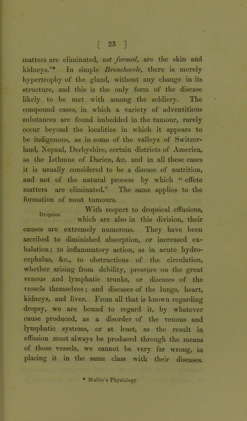 matters are eliminated, not formed, are the skin and kidneys.”* In simple Bronchocele, there is merely hypertrophy of the gland, without any change in its structure, and this is the only form of the disease likely to be met with among the soldiery. The compound cases, in which a variety of adventitious substances are found imbedded in the tumour, rarely occur beyond the localities in which it appears to be indigenous, as in some of the valleys of Switzer- land, Nepaul, Derbyshire, certain districts of America, as the Isthmus of Darien, &c. and in all these cases it is usually considered to be a disease of nutrition, and not of the natural process by which “ effete matters are eliminated.” The same applies to the formation of most tumours. With respect to dropsical effusions, which are also in this division, their causes are extremely numerous. They have been ascribed to diminished absorption, or increased ex- halation ; to inflammatory action, as in acute hydro- cephalus, &c., to obstructions of the circulation, whether arising from debility, pressure on the great venous and lymphatic trunks, or diseases of the vessels themselves; and diseases of the lungs, heart, kidneys, and liver. From all that is known regarding dropsy, we are bound to regard it, by whatever cause produced, as a disorder of the venous and lymphatic systems, or at least, as the result in effusion must always be produced through the means of those vessels, we cannot be very far wrong, in placing it in the same class with their diseases. * Muller’s Physiology.