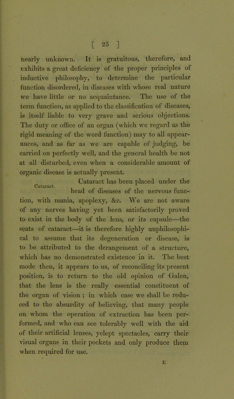 nearly unknown. It is gratuitous, therefore, and exhibits a great deficiency of the proper principles of inductive philosophy, to determine the particular function disordered, in diseases with whose real nature we have little or no acquaintance. The use of the term function, as applied to the classification of diseases, is itself liable to very grave and serious objections. The duty or office of an organ (wliich we regard as the rigid meaning of the word function) may to all appear- ances, and as far as we are capable of judging, be carried on perfectly well, and the general health be not at all disturbed, even when a considerable amount of organic disease is actually present. Cataract has been placed under the Cataract. head of diseases of the nervous func- tion, with mania, apoplexy, &c. We are not aware of any nerves having yet been satisfactorily proved to exist in the body of the lens, or its capsule—the seats of cataract—it is therefore highly unphilosophi- cal to assume that its degeneration or disease, is to be attributed to the derangement of a structure, which has no demonstrated existence in it. The best mode then, it appears to us, of reconciling its present position, is to return to the old opinion of Galen, that the lens is the really essential constituent of the organ of vision ; in which case we shall be redu- ced to the absurdity of believing, that many people on whom the operation of extraction has been per- formed, and who can see tolerably well with the aid of their artificial lenses, yclept spectacles, carry their visual organs in their pockets and only produce them when required for use. 1£