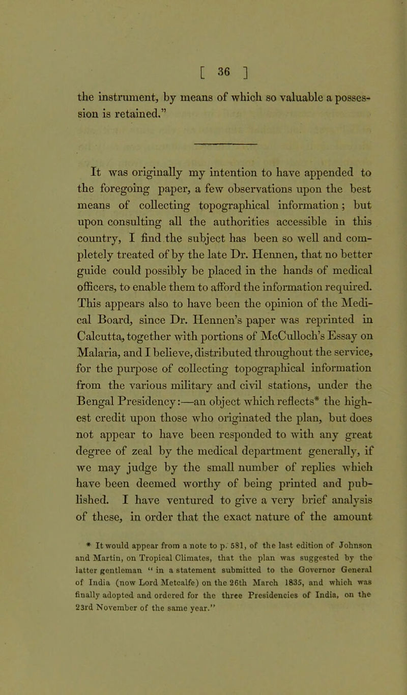 the instrument, by means of which so valuable a posses- sion is retained.” It was originally my intention to have appended to the foregoing paper, a few observations upon the best means of collecting topographical information; but upon consulting all the authorities accessible in this country, I find the subject has been so well and com- pletely treated of by the late Dr. Hennen, that no better guide could possibly be placed in the hands of medical officers, to enable them to afford the information required. This appears also to have been the opinion of the Medi- cal Board, since Dr. Hennen’s paper was reprinted in Calcutta, together with portions of McCulloch’s Essay on Malaria, and I believe, distributed throughout the service, for the purpose of collecting topographical information from the various military and civil stations, under the Bengal Presidency:—an object which reflects* the high- est credit upon those who originated the plan, but does not appear to have been responded to with any great degree of zeal by the medical department generally, if we may judge by the small number of replies which have been deemed worthy of being printed and pub- lished. I have ventured to give a very brief analysis of these, in order that the exact nature of the amount * It would appear from a note to p. 581, of the last edition of Johnson and Martin, on Tropical Climates, that the plan was suggested by the latter gentleman “ in a statement submitted to the Governor General of India (now Lord Metcalfe) on the 26th March 1835, and which was finally adopted and ordered for the three Presidencies of India, on the 23rd November of the same year.”