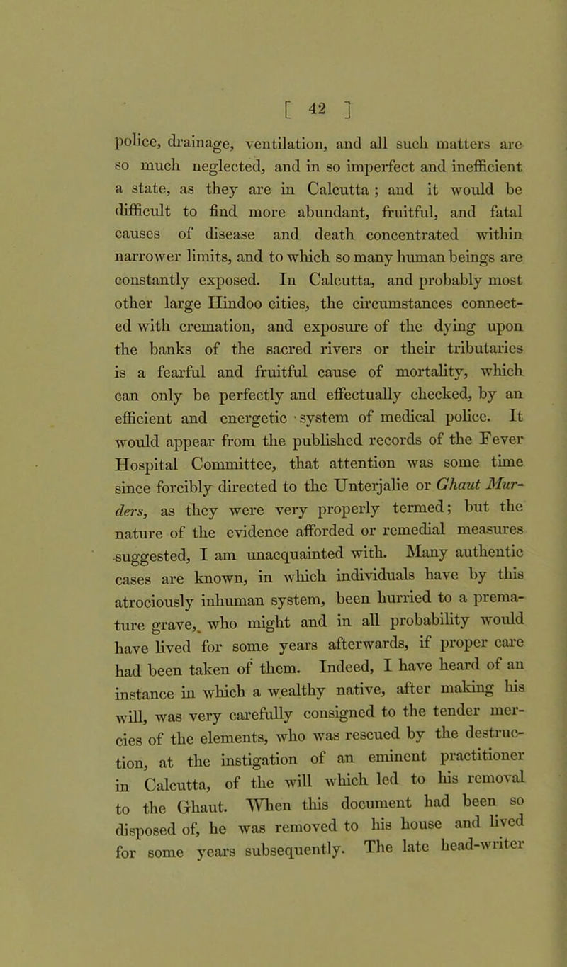 are police, drainage, ventilation, and all such matters so much neglected, and in so imperfect and inefficient a state, as they are in Calcutta ; and it would be difficult to find more abundant, fruitful, and fatal causes of disease and death concentrated within narrower limits, and to which so many human beings are constantly exposed. In Calcutta, and probably most other large Hindoo cities, the circumstances connect- ed with cremation, and exposure of the dying upon the banks of the sacred rivers or their tributaries is a fearful and fruitful cause of mortality, which can only be perfectly and effectually checked, by an efficient and energetic system of medical police. It would appear from the published records of the Fever Hospital Committee, that attention was some time since forcibly directed to the Unterjalie or Ghaut Mur- ders, as they were very properly termed; but the nature of the evidence afforded or remedial measures suggested, I am unacquainted with. Many authentic cases are known, in which individuals have by this atrociously inhuman system, been hurried to a prema- ture grave, who might and in all probability would have lived for some years afterwards, if proper care had been taken of them. Indeed, I have heard of an instance in which a wealthy native, after making his will, was very carefully consigned to the tender mer- cies of the elements, who was rescued by the destruc- tion, at the instigation of an eminent practitioner in Calcutta, of the will which led to his removal to the Ghaut. When this document had been so disposed of, he was removed to his house and lived for some years subsequently. The late head-writei