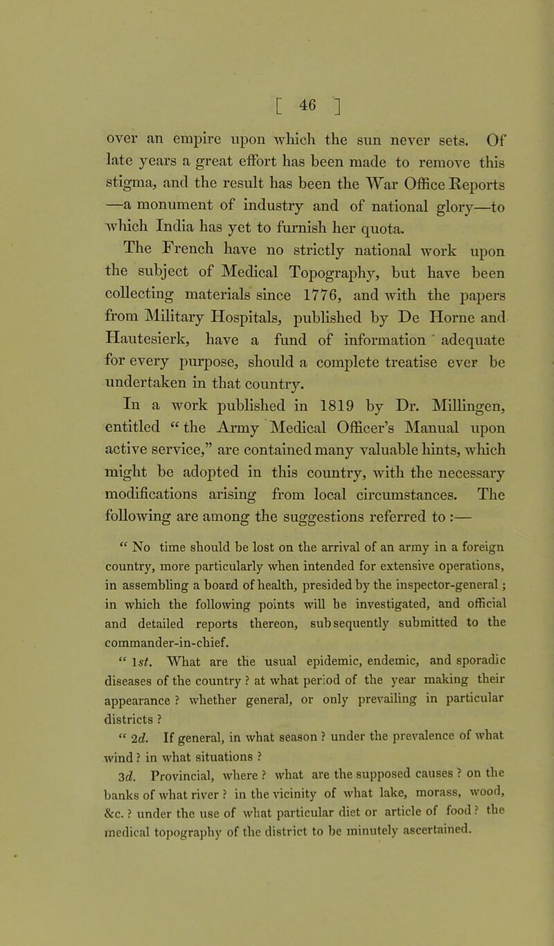 over an empire upon which the sun never sets. Of late years a great effort has been made to remove this stigma, and the result has been the War Office Reports —a monument of industry and of national glory—to which India has yet to furnish her quota. The French have no strictly national work upon the subject of Medical Topography, but have been collecting materials since 1776, and with the papers from Military Hospitals, published by De Horne and Hautesierk, have a fund of information ' adequate for every purpose, should a complete treatise ever be undertaken in that country. In a work published in 1819 by Dr. Millingen, entitled “ the Army Medical Officer’s Manual upon active service,” are contained many valuable hints, winch might be adopted in this country, with the necessary modifications arising from local circumstances. The following are among the suggestions referred to :— “ No time should be lost on the arrival of an army in a foreign country, more particularly when intended for extensive operations, in assembling a hoard of health, presided by the inspector-general; in which the following points will he investigated, and official and detailed reports thereon, subsequently submitted to the commander-in-chief. “ 1st. What are the usual epidemic, endemic, and sporadic diseases of the country ? at what period of the year making their appearance ? whether general, or only prevailing in particular districts ? “ 2d. If general, in what season ? under the prevalence of what wind ? in what situations ? 3d. Provincial, where ? what are the supposed causes ? on the hanks of what river ? in the vicinity of what lake, morass, wood, &c. ? under the use of what particular diet or article of food ? the medical topography of the district to he minutely ascertained.
