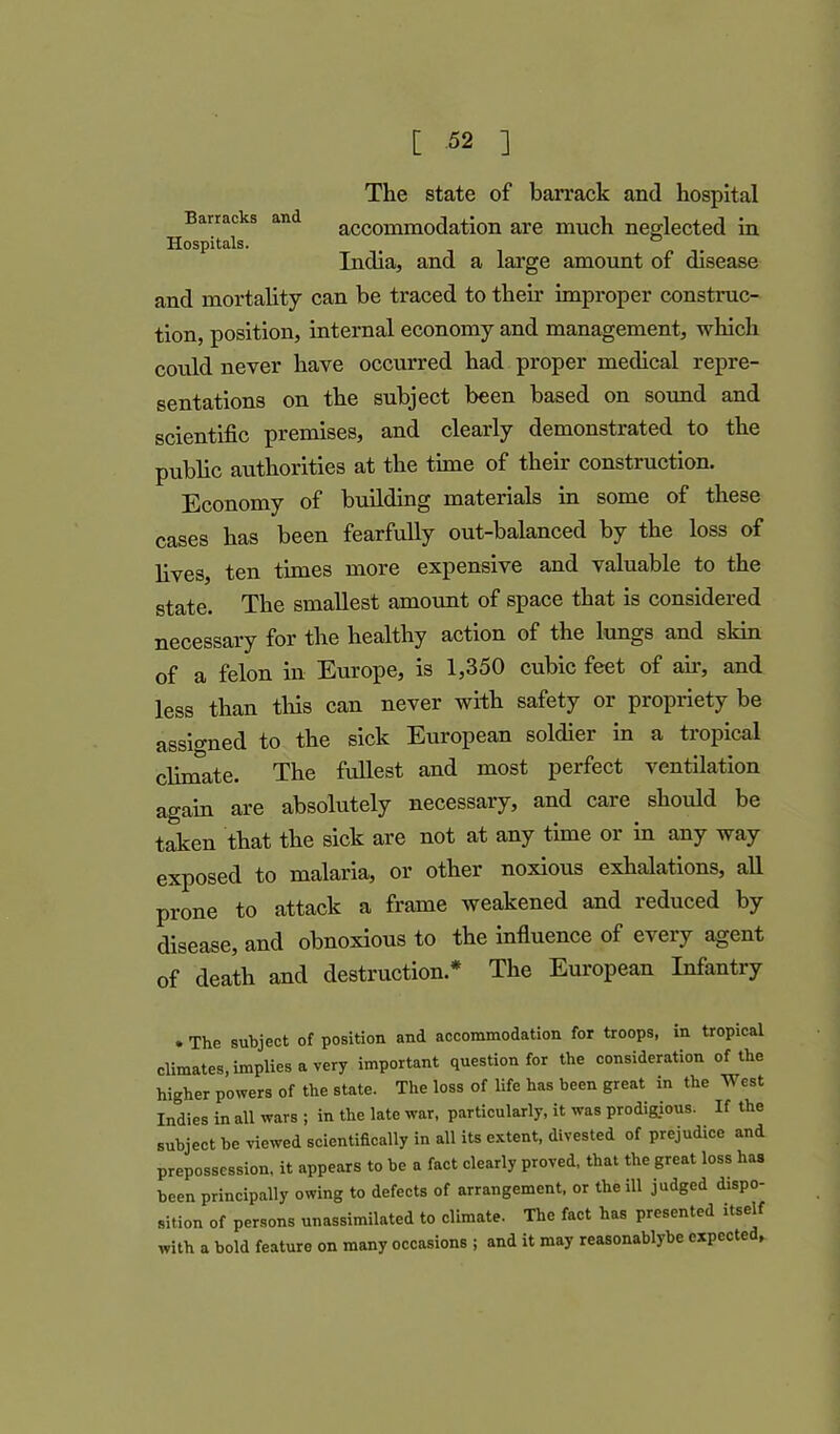 The state of barrack and hospital Barracks and accommodation are much neglected in Hospitals. ° India, and a large amount of disease and mortality can be traced to their improper construc- tion, position, internal economy and management, which could never have occurred had proper medical repre- sentations on the subject been based on sound and scientific premises, and clearly demonstrated to the public authorities at the time of their construction. Economy of building materials in some of these cases has been fearfully out-balanced by the loss of lives, ten times more expensive and valuable to the state. The smallest amount of space that is considered necessary for the healthy action of the lungs and skin of a felon in Europe, is 1,350 cubic feet of air, and less than this can never with safety or propriety be assigned to the sick European soldier in a tropical climate. The fullest and most perfect ventilation again are absolutely necessary, and care should be taken that the sick are not at any time or in any way exposed to malaria, or other noxious exhalations, all prone to attack a frame weakened and reduced by disease, and obnoxious to the influence of every agent of death and destruction* The European Infantry » The subject of position and accommodation for troops, in tropical climates, implies a very important question for the consideration of the higher powers of the state. The loss of life has been great in the West Indies in all wavs ; in the late war, particularly, it was prodigious. If the subject be viewed scientifically in all its extent, divested of prejudice and prepossession, it appears to be a fact clearly proved, that the great loss has been principally owing to defects of arrangement, or the ill judged dispo- sition of persons unassimilated to climate. The fact has presented itself with a bold feature on many occasions ; and it may reasonablybe expected,