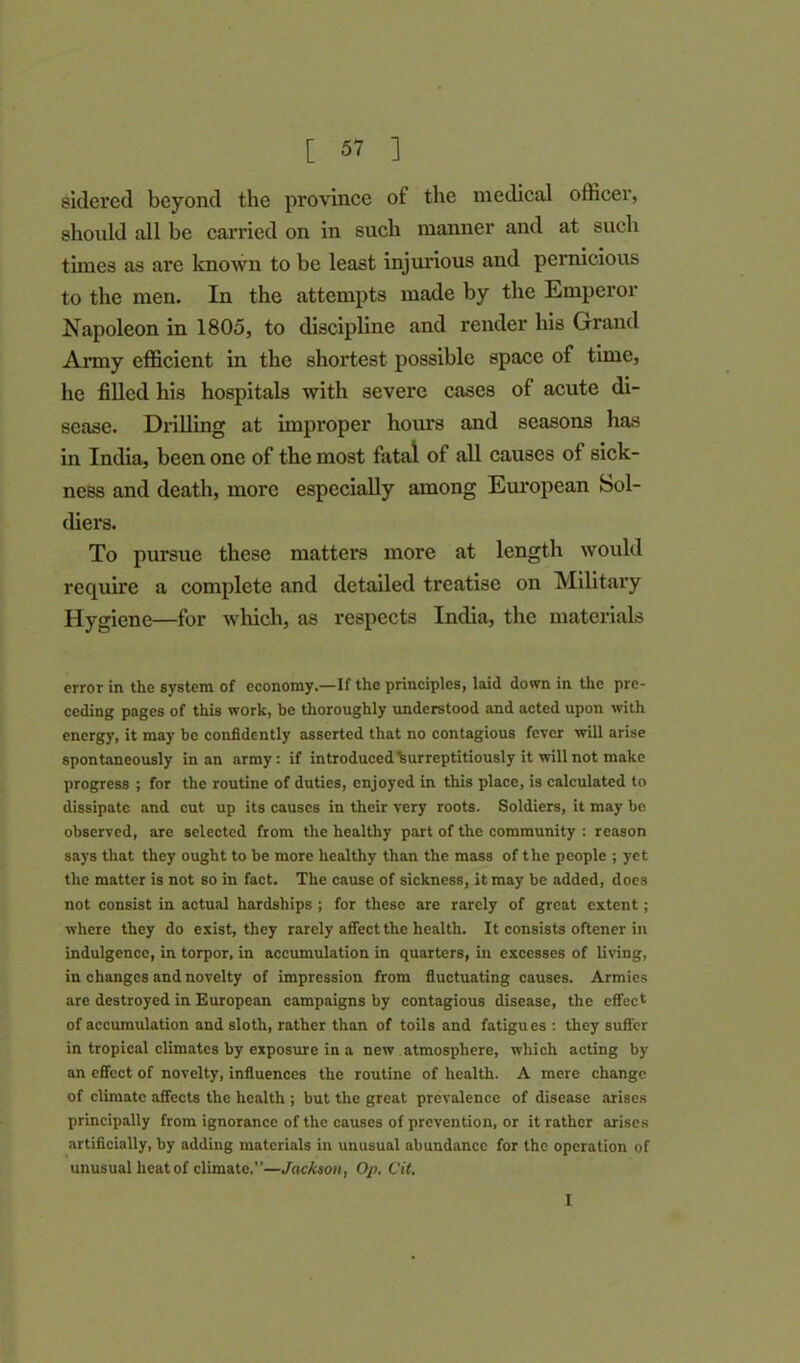 sidered beyond the province of the medical officer, should all be carried on in such manner and at such times as are known to be least injurious and pernicious to the men. In the attempts made by the Emperor Napoleon in 1805, to discipline and render his Grand Army efficient in the shortest possible space of time, he filled his hospitals with severe cases of acute di- sease. Drilling at improper hours and seasons has in India, been one of the most fatal of all causes of sick- ness and death, more especially among European Sol- diers. To pursue these matters more at length would require a complete and detailed treatise on Military Hygiene—for which, as respects India, the materials error in the system of economy.—If the principles, laid down in the pre- ceding pages of this work, be thoroughly understood and acted upon with energy, it may be confidently asserted that no contagious fever will arise spontaneously in an army: if introduced Surreptitiously it will not make progress ; for the routine of duties, enjoyed in this place, is calculated to dissipate and cut up its causes in their very roots. Soldiers, it may be observed, are selected from the healthy part of the community : reason says that they ought to be more healthy than the mass of the people ; yet the matter is not so in fact. The cause of sickness, it may be added, does not consist in actual hardships ; for these are rarely of great extent; where they do exist, they rarely affect the health. It consists oftener in indulgence, in torpor, in accumulation in quarters, in excesses of living, in changes and novelty of impression from fluctuating causes. Armies are destroyed in European campaigns by contagious disease, the effect of accumulation and sloth, rather than of toils and fatigues : they suffer in tropical climates by exposure in a new atmosphere, which acting by an effect of novelty, influences the routine of health. A mere change of climate affects the health ; but the great prevalence of disease arises principally from ignorance of the causes of prevention, or it rather arises artificially, by adding materials in unusual abundance for the operation of unusual heat of climate.”—Jackson, Op. Cit. I