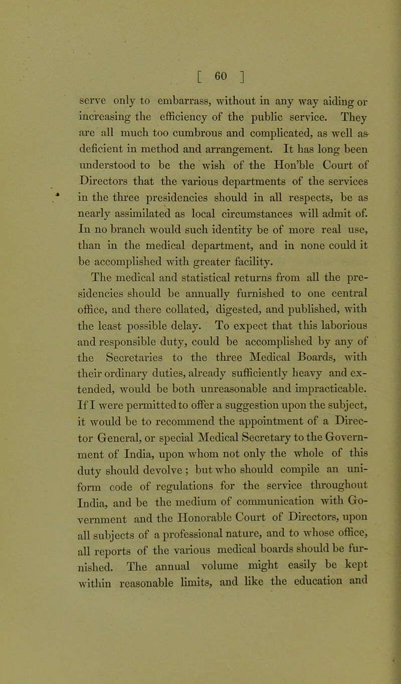 serve only to embarrass, without in any way aiding or increasing the efficiency of the public service. They are all much too cumbrous and complicated, as well as- deficient in method and arrangement. It has long been understood to be the wish of the Hon’ble Court of Directors that the various departments of the services * in the three presidencies should in all respects, be as nearly assimilated as local circumstances will admit of. In no branch would such identity be of more real use, than in the medical department, and in none could it be accomplished with greater facility. The medical and statistical returns from all the pre- sidencies should be annually furnished to one central office, and there collated, digested, and published, with the least possible delay. To expect that this laborious and responsible duty, could be accomplished by any of the Secretaires to the three Medical Boards, with their ordinary duties, already sufficiently heavy and ex- tended, would be both unreasonable and impracticable. If I were permitted to offer a suggestion upon the subject, it would be to recommend the appointment of a Direc- tor General, or special Medical Secretary to the Govern- ment of India, upon whom not only the whole of this duty should devolve ; but who should compile an uni- form code of regulations for the service throughout India, and be the medium of communication with Go- vernment and the Honorable Court of Directors, upon all subjects of a professional nature, and to whose office, all reports of the various medical boards should be fur- nished. The annual volume might easily be kept within reasonable limits, and like the education and