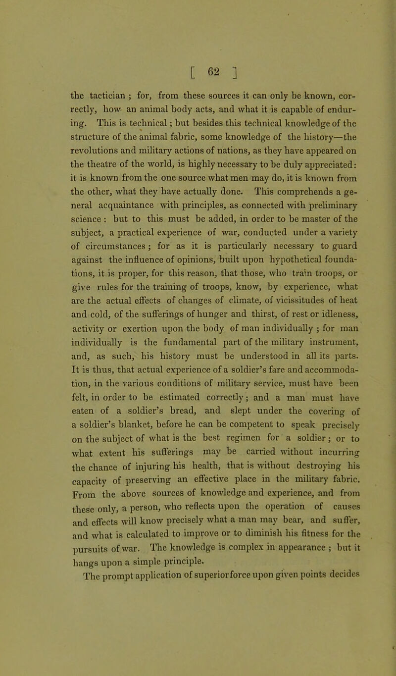 the tactician ; for, from these sources it can only be known, cor- rectly, how an animal body acts, and what it is capable of endur- ing. This is technical; but besides this technical knowledge of the structure of the animal fabric, some knowledge of the history—the revolutions and military actions of nations, as they have appeared on the theatre of the world, is highly necessary to be duly appreciated: it is known from the one source what men may do, it is known from the other, what they have actually done. This comprehends a ge- neral acquaintance with principles, as connected with preliminary science : but to this must be added, in order to be master of the subject, a practical experience of war, conducted under a variety of circumstances; for as it is particularly necessary to guard against the influence of opinions, built upon hypothetical founda- tions, it is proper, for this reason, that those, who train troops, or give rules for the training of troops, know, by experience, what are the actual effects of changes of climate, of vicissitudes of heat and cold, of the sufferings of hunger and thirst, of rest or idleness, activity or exertion upon the body of man individually ; for man individually is the fundamental part of the military instrument, and, as such, his history must be understood in all its parts. It is thus, that actual experience of a soldier’s fare and accommoda- tion, in the various conditions of military service, must have been felt, in order to be estimated correctly; and a man must have eaten of a soldier’s bread, and slept under the covering of a soldier’s blanket, before he can be competent to speak precisely on the subject of what is the best regimen for a soldier; or to what extent his sufferings may be carried without incurring the chance of injuring his health, that is without destroying his capacity of preserving an effective place in the military fabric. From the above sources of knowledge and experience, and from these only, a person, who reflects upon the operation of causes and effects will know precisely what a man may bear, and suffer, and what is calculated to improve or to diminish his fitness for the pursuits of war. The knowledge is complex in appearance ; but it hangs upon a simple principle. The prompt application of superiorforceupon given points decides