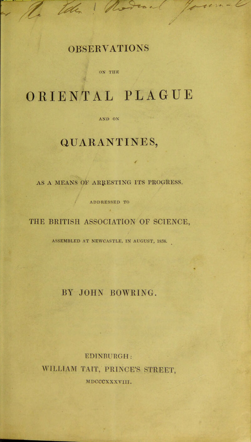 ON THE ORIENTAL PLAGUE AND ON QUARANTINES, AS A MEANS OF ARRESTING ITS PROGRESS. ADDRESSED TO J THE BRITISH ASSOCIATION OF SCIENCE, ASSEMBLED AT NEWCASTLE, IN AUGUST, 1838. BY JOHN BOWRING. EDINBURGH: WILLIAM TAIT, PRINCE’S STREET, MDCCCXXXVTII.