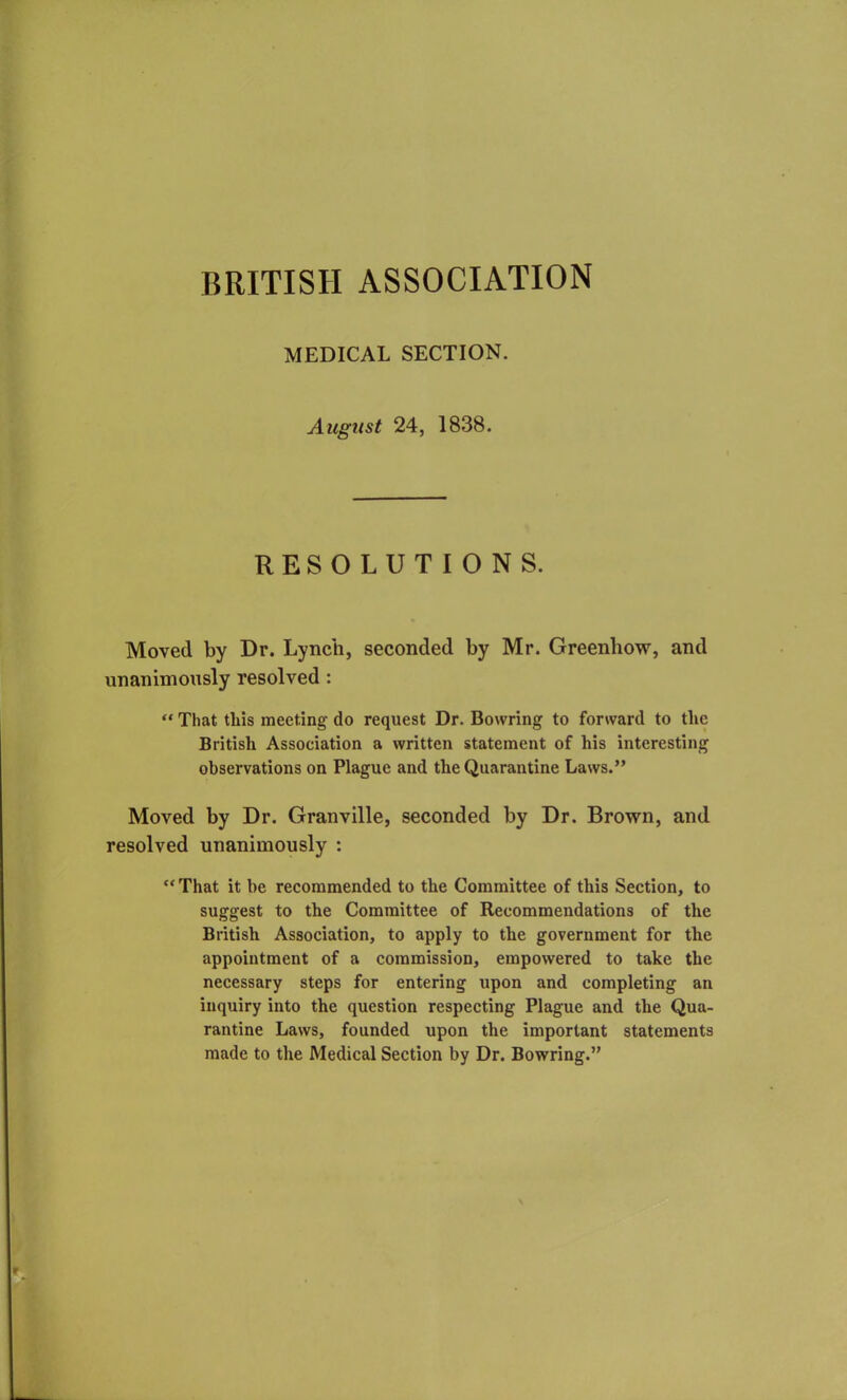 BRITISH ASSOCIATION MEDICAL SECTION. August 24, 1838. RESOLUTIONS. Moved by Dr. Lynch, seconded by Mr. Greenhow, and unanimously resolved : “ That this meeting do request Dr. Bowring to forward to the British Association a written statement of his interesting observations on Plague and the Quarantine Laws.” Moved by Dr. Granville, seconded by Dr. Brown, and resolved unanimously : “That it be recommended to the Committee of this Section, to suggest to the Committee of Recommendations of the British Association, to apply to the government for the appointment of a commission, empowered to take the necessary steps for entering upon and completing an inquiry into the question respecting Plague and the Qua- rantine Laws, founded upon the important statements made to the Medical Section by Dr. Bowring.”