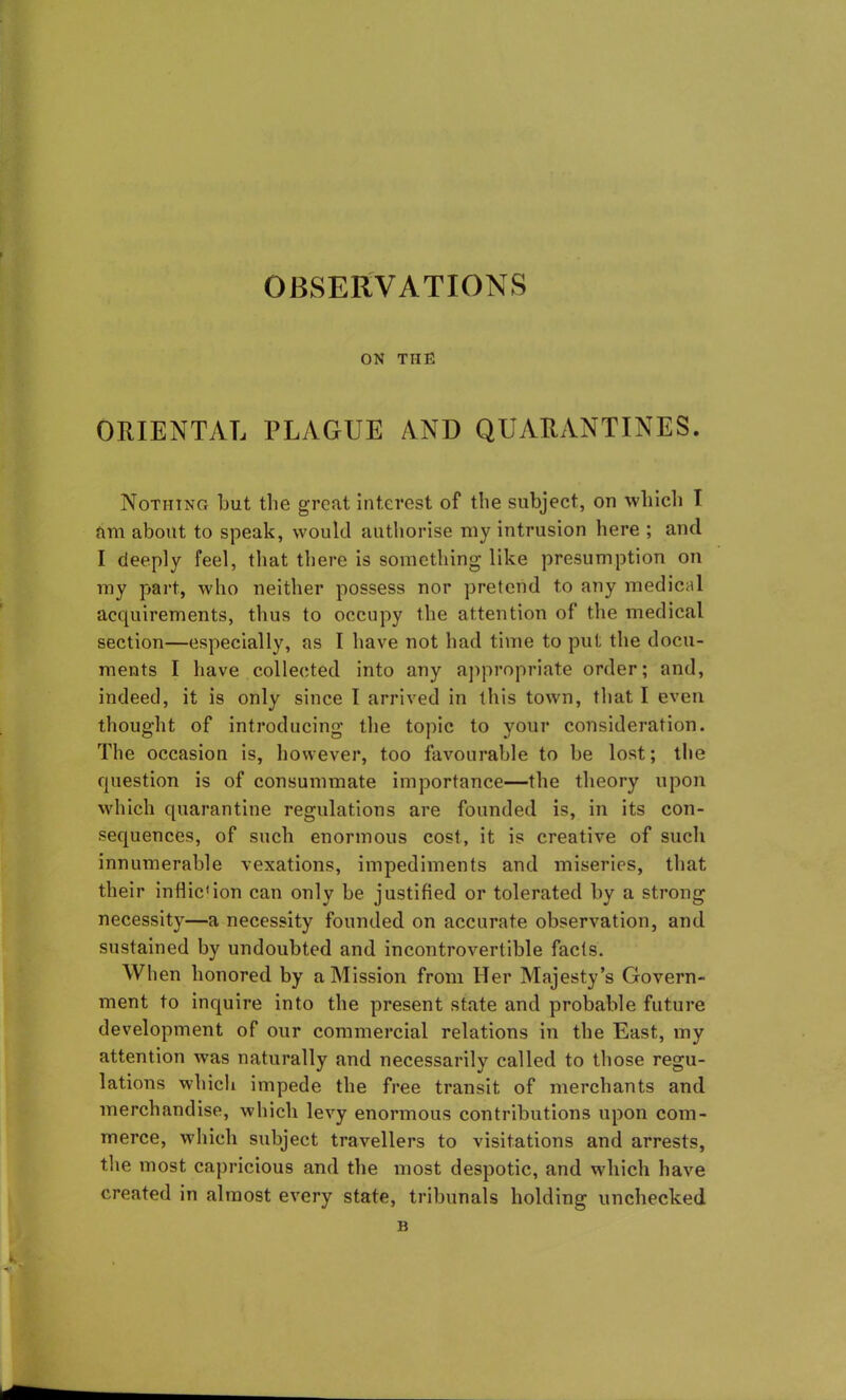 ON THE ORIENTAL PLAGUE AND QUARANTINES. Nothing but the great interest of the subject, on which I am about to speak, would authorise my intrusion here ; and I deeply feel, that there is something like presumption on my part, who neither possess nor pretend to any medical acquirements, thus to occupy the attention of the medical section—especially, as I have not had time to put the docu- ments I have collected into any appropriate order; and, indeed, it is only since 1 arrived in this town, that I even thought of introducing the topic to your consideration. The occasion is, however, too favourable to be lost; the question is of consummate importance—the theory upon which quarantine regulations are founded is, in its con- sequences, of such enormous cost, it is creative of such innumerable vexations, impediments and miseries, that their inflic1 ion can only be justified or tolerated by a strong necessity—a necessity founded on accurate observation, and sustained by undoubted and incontrovertible facts. When honored by a Mission from Her Majesty’s Govern- ment to inquire into the present state and probable future development of our commercial relations in the East, my attention was naturally and necessarily called to those regu- lations which impede the free transit of merchants and merchandise, which levy enormous contributions upon com- merce, which subject travellers to visitations and arrests, the most capricious and the most despotic, and which have created in almost every state, tribunals holding unchecked B