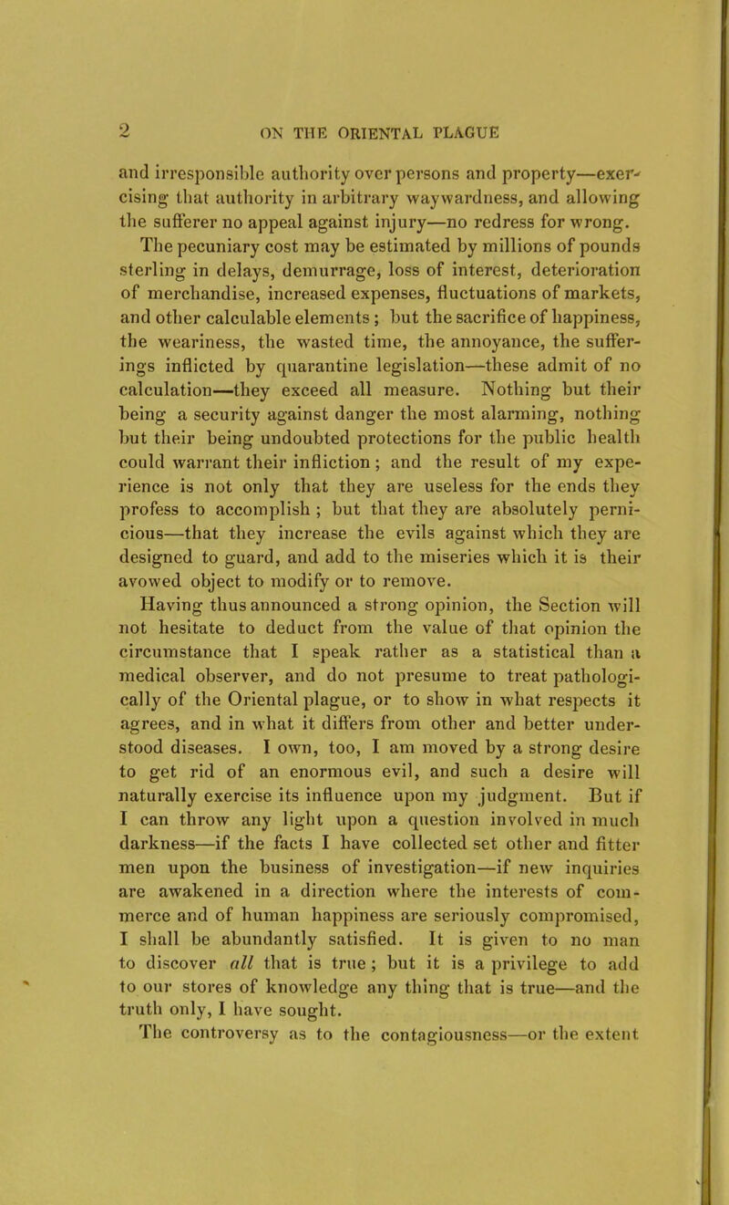 and irresponsible authority over persons and property—exer^ cising that authority in arbitrary waywardness, and allowing the sufferer no appeal against injury—no redress for wrong. The pecuniary cost may be estimated by millions of pounds sterling in delays, demurrage, loss of interest, deterioration of merchandise, increased expenses, fluctuations of markets, and other calculable elements ; but the sacrifice of happiness, the weariness, the wasted time, the annoyance, the suffer- ings inflicted by cpiarantine legislation—these admit of no calculation—they exceed all measure. Nothing but their being a security against danger the most alarming, nothing but their being undoubted protections for the public health could warrant their infliction ; and the result of my expe- rience is not only that they are useless for the ends they profess to accomplish ; but that they are absolutely perni- cious—that they increase the evils against which they are designed to guard, and add to the miseries which it is their avowed object to modify or to remove. Having thus announced a strong opinion, the Section will not hesitate to deduct from the value of that opinion the circumstance that I speak rather as a statistical than a medical observer, and do not presume to treat pathologi- cally of the Oriental plague, or to show in what respects it agrees, and in what it differs from other and better under- stood diseases. I own, too, I am moved by a strong desire to get rid of an enormous evil, and such a desire will naturally exercise its influence upon my judgment. But if I can throw any light upon a question involved in much darkness—if the facts I have collected set other and fitter men upon the business of investigation—if new inquiries are awakened in a direction where the interests of com- merce and of human happiness are seriously compromised, I shall be abundantly satisfied. It is given to no man to discover all that is true ; but it is a privilege to add to our stores of knowledge any thing that is true—and the truth only, I have sought. The controversy as to the contagiousness—or the extent.