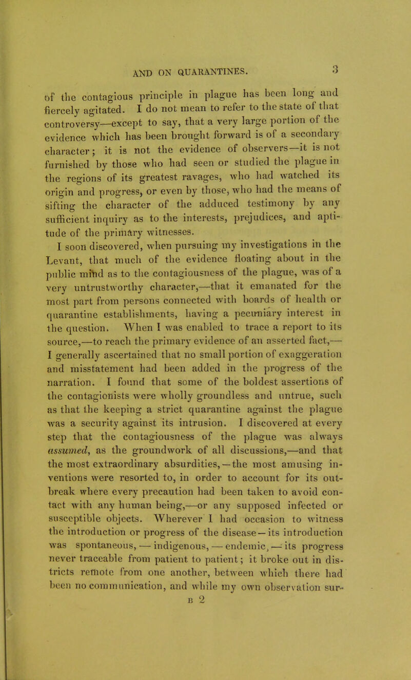 of the contagious principle in plague lias been long^ and fiercely agitated. I do not mean to refer to the state of that controversy—except to say, that a very large portion of the evidence which has been brought forward is of a secondary character; it is not the evidence of observers—it is not furnished by those who had seen or studied the plague in the regions of its greatest ravages, who had watched its origin and progress, or even by those, who had the means of sifting the character of the adduced testimony by any sufficient inquiry as to the interests, prejudices, and apti- tude of the primary witnesses. I soon discovered, when pursuing my investigations in the Levant, that much of the evidence floating about in the public mfhd as to the contagiousness of the plague, was of a very untrustworthy character,—that it emanated for the most part from persons connected with boards of health or quarantine establishments, having a pecuniary interest in the question. When I was enabled to trace a report to its source,—to reach the primary evidence of an asserted fact,— I generally ascertained that no small portion of exaggeration and misstatement had been added in the progress of the narration. I found that some of the boldest assertions of the contagionists were wholly groundless and untrue, such as that the keeping a strict quarantine against the plague was a security against its intrusion. I discovered at every step that the contagiousness of the plague was always assumed, as the groundwork of all discussions,—and that the most extraordinary absurdities,— the most amusing in- ventions were resorted to, in order to account for its out- break where every precaution had been taken to avoid con- tact with any human being,—or any supposed infected or susceptible objects. Wherever 1 had occasion to witness the introduction or progress of the disease—its introduction was spontaneous, — indigenous, — endemic, — its progress never traceable from patient to patient; it broke out in dis- tricts remote from one another, between which there had been no communication, and while my own observation sur- b 2