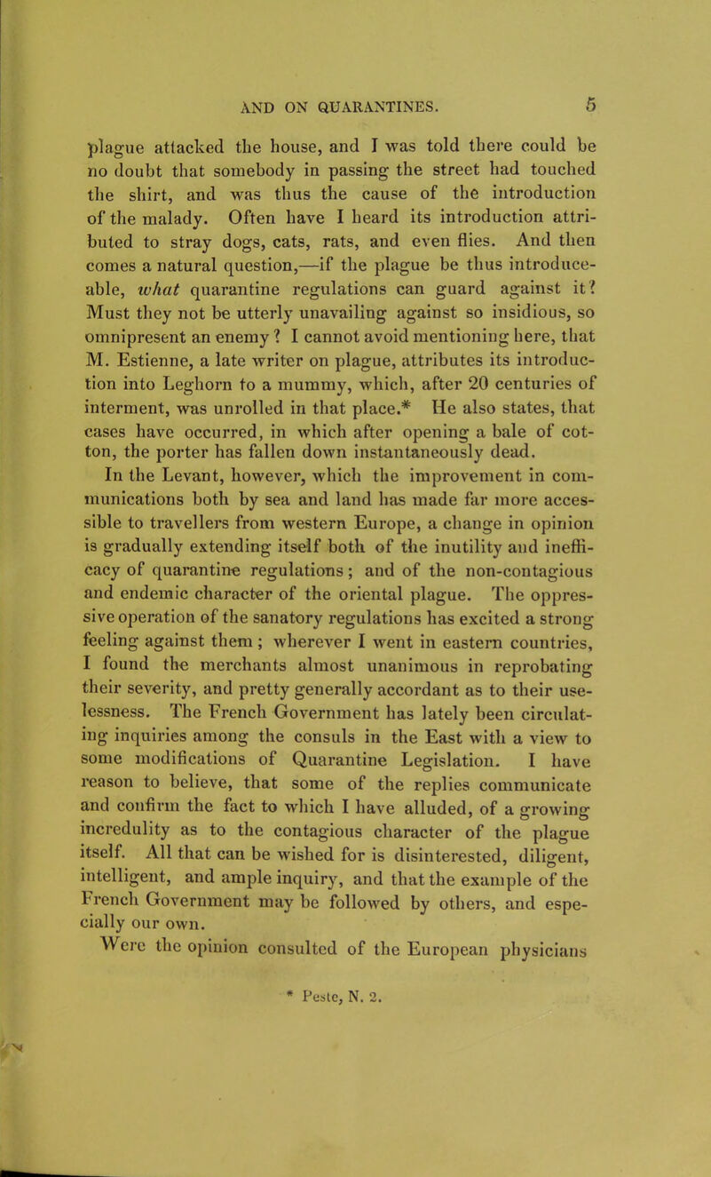 plague attacked the house, and I was told there could he no doubt that somebody in passing the street had touched the shirt, and was thus the cause of the introduction of the malady. Often have I heard its introduction attri- buted to stray dogs, cats, rats, and even flies. And then comes a natural question,—if the plague be thus introduce- able, what quarantine regulations can guard against it? Must they not be utterly unavailing against so insidious, so omnipresent an enemy ? I cannot avoid mentioning here, that M. Estienne, a late writer on plague, attributes its introduc- tion into Leghorn to a mummy, which, after 20 centuries of interment, was unrolled in that place.* He also states, that cases have occurred, in which after opening a bale of cot- ton, the porter has fallen down instantaneously dead. In the Levant, however, which the improvement in com- munications both by sea and land has made far more acces- sible to travellers from western Europe, a change in opinion is gradually extending itself both of the inutility and inefti- cacy of quarantine regulations; and of the non-contagious and endemic character of the oriental plague. The oppres- sive operation of the sanatory regulations has excited a strong feeling against them; wherever I went in eastern countries, I found the merchants almost unanimous in reprobating their severity, and pretty generally accordant as to their use- lessness. The French Government has lately been circulat- ing inquiries among the consuls in the East with a view to some modifications of Quarantine Legislation. I have reason to believe, that some of the replies communicate and confirm the fact to which I have alluded, of a growing incredulity as to the contagious character of the plague itself. All that can be wished for is disinterested, diligent, intelligent, and ample inquiry, and that the example of the French Government may be followed by others, and espe- cially our own. Were the opinion consulted of the European physicians NJ * Peste, N. 2.