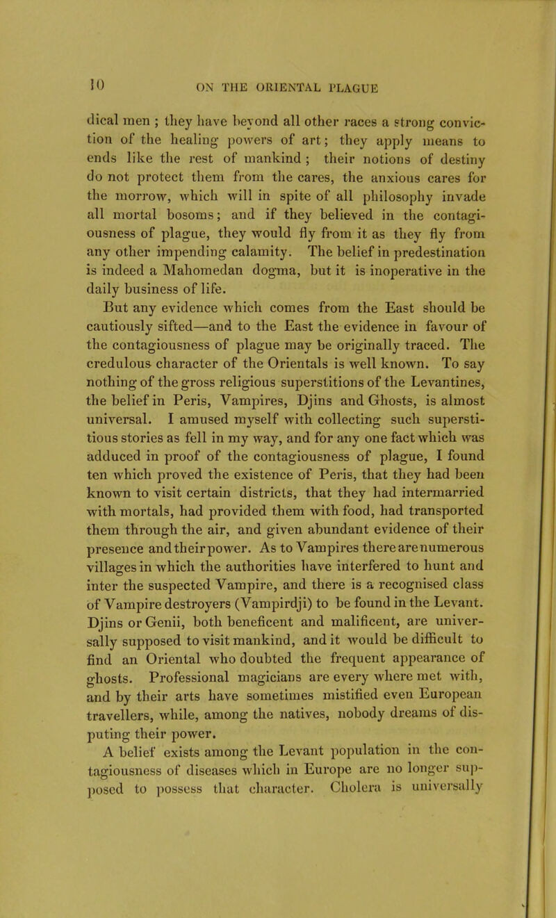 dical men ; they have beyond all other races a strong convic- tion of the healing powers of art; they apply means to ends like the rest of mankind ; their notions of destiny do not protect them from the cares, the anxious cares for the morrow, which will in spite of all philosophy invade all mortal bosoms; and if they believed in the contagi- ousness of plague, they would fly from it as they fly from any other impending calamity. The belief in predestination is indeed a Mahomedan dogma, but it is inoperative in the daily business of life. But any evidence which comes from the East should be cautiously sifted—and to the East the evidence in favour of the contagiousness of plague may be originally traced. The credulous character of the Orientals is well known. To say nothing of the gross religious superstitions of the Levantines, the belief in Peris, Vampires, Djins and Ghosts, is almost universal. I amused myself with collecting such supersti- tious stories as fell in my way, and for any one fact which was adduced in proof of the contagiousness of plague, I found ten which proved the existence of Peris, that they had been known to visit certain districts, that they had intermarried with mortals, had provided them with food, had transported them through the air, and given abundant evidence of their presence and their power. As to Vampires there are numerous villages in which the authorities have interfered to hunt and inter the suspected Vampire, and there is a recognised class of Vampire destroyers (Vampirdji) to be found in the Levant. Djins or Genii, both beneficent and malificent, are univer- sally supposed to visit mankind, and it would be difficult to find an Oriental who doubted the frequent appearance of ghosts. Professional magicians are every where met with, and by their arts have sometimes mistified even European travellers, while, among the natives, nobody dreams of dis- puting their power. A belief exists among the Levant population in the con- tagiousness of diseases which in Europe are no longer sup- posed to possess that character. Cholera is universally