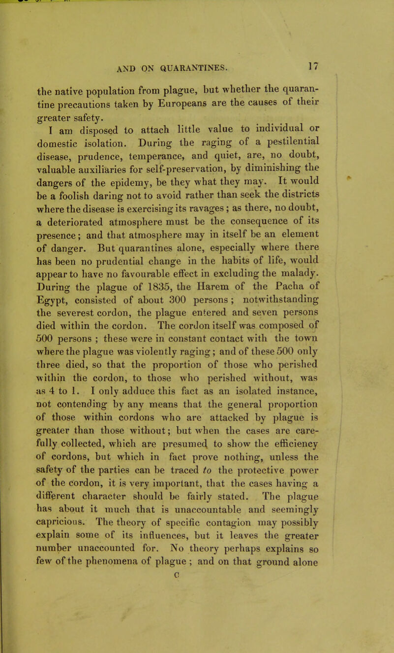 the native population from plague, but whether the quaran- tine precautions taken by Europeans are the causes of their greater safety. I am disposed to attach little value to individual or domestic isolation. During the raging of a pestilential disease, prudence, temperance, and quiet, are, no doubt, valuable auxiliaries for self-preservation, by diminishing the dangers of the epidemy, be they what they may. It would be a foolish daring not to avoid rather than seek the districts where the disease is exercising its ravages; as there, no doubt, a deteriorated atmosphere must be the consequence of its presence; and that atmosphere may in itself be an element of danger. But quarantines alone, especially where there has been no prudential change in the habits of life, would appear to have no favourable effect in excluding the malady. During the plague of 1835, the Harem of the Pacha of Egypt, consisted of about 300 persons ; notwithstanding the severest cordon, the plague entered and seven persons died within the cordon. The cordon itself was composed of 500 persons ; these were in constant contact with the town where the plague was violently raging; and of these 500 only three died, so that the proportion of those who perished within the cordon, to those who perished without, was as 4 to 1. I only adduce this fact as an isolated instance, not contending by any means that the general proportion of those within cordons who are attacked by plague is greater than those without; but when the cases are care- fully collected, which are presumed to show the efficiency of cordons, but which in fact prove nothing, unless the safety of the parties can be traced to the protective power of the cordon, it is very important, that the cases having a different character should be fairly stated. The plague has about it much that is unaccountable and seemingly capricious. The theory of specific contagion may possibly explain some of its influences, but it leaves the greater number unaccounted for. No theory perhaps explains so few of the phenomena of plague ; and on that ground alone c