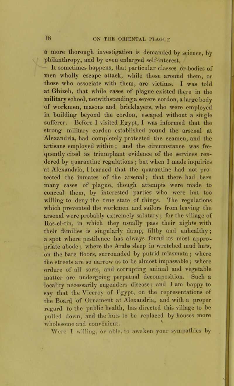 a more thorough investigation is demanded by science, by philanthropy, and by even enlarged self-interest. It sometimes happens, that particular classes or bodies of men wholly escape attack, while those around them, or those who associate with them, are victims. I was told at Ghizeh, that while cases of plague existed there in the military school, notwithstanding a severe cordon, a large body of workmen, masons and bricklayers, who were employed in building beyond the cordon, escaped without a single sufferer. Before I visited Egypt, I was informed that the strong military cordon established round the arsenal at Alexandria, had completely protected the seamen, and the artisans employed within; and the circumstance was fre- quently cited as triumphant evidence of the services ren- dered by quarantine regulations ; but when I made inquiries at Alexandria, I learned that the quarantine had not pro- tected the inmates of the arsenal; that there had been many cases of plague, though attempts were made to conceal them, by interested parties who were but too willing to deny the time state of things. The regulations which prevented the workmen and sailors from leaving the arsenal were probably extremely salutary; for the village of Ras-el-tin, in which they usually pass their nights with their families is singularly damp, filthy and unhealthy; a spot where pestilence has always found its most appro- priate abode ; where the Arabs sleep in wretched mud huts, on the bare floors, surrounded by putrid miasmata; where the streets are so narrow as to be almost impassable; where ordure of all sorts, and corrupting animal and vegetable matter are undergoing perpetual decomposition. Such a locality necessarily engenders disease; and I am happy to say that the Viceroy of Egypt, on the representations of the Board of Ornament at Alexandria, and with a proper regard to the public health, has directed this village to be pulled down, and the huts to be replaced by houses more wholesome and convenient. Were 1 willing, 6r able, to awaken your sympathies by