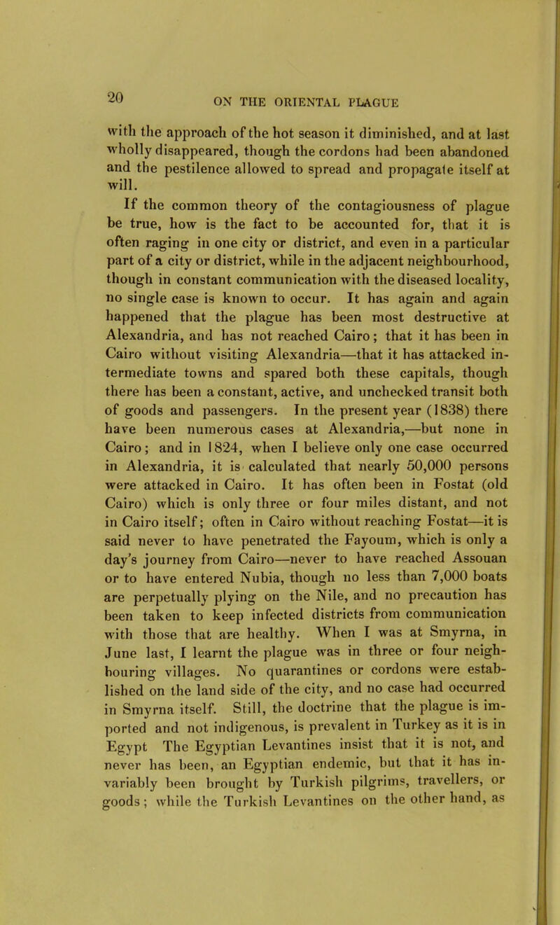 with the approach of the hot season it diminished, and at last wholly disappeared, though the cordons had been abandoned and the pestilence allowed to spread and propagate itself at will. If the common theory of the contagiousness of plague be true, how is the fact to be accounted for, that it is often raging in one city or district, and even in a particular part of a city or district, while in the adjacent neighbourhood, though in constant communication with the diseased locality, no single case is known to occur. It has again and again happened that the plague has been most destructive at Alexandria, and has not reached Cairo; that it has been in Cairo without visiting Alexandria—that it has attacked in- termediate towns and spared both these capitals, though there has been a constant, active, and unchecked transit both of goods and passengers. In the present year (1838) there have been numerous cases at Alexandria,—but none in Cairo; and in 1824, when I believe only one case occurred in Alexandria, it is calculated that nearly 50,000 persons were attacked in Cairo. It has often been in Fostat (old Cairo) which is only three or four miles distant, and not in Cairo itself; often in Cairo without reaching Fostat—it is said never to have penetrated the Fayoum, which is only a day’s journey from Cairo—never to have reached Assouan or to have entered Nubia, though no less than 7,000 boats are perpetually plying on the Nile, and no precaution has been taken to keep infected districts from communication with those that are healthy. When I was at Smyrna, in June last, I learnt the plague was in three or four neigh- bouring villages. No quarantines or cordons were estab- lished on the land side of the city, and no case had occurred in Smyrna itself. Still, the doctrine that the plague is im- ported and not indigenous, is prevalent in Turkey as it is in Egypt The Egyptian Levantines insist that it is not, and never has been, an Egyptian endemic, but that it has in- variably been brought by Turkish pilgrims, travellers, or goods; while the Turkish Levantines on the other hand, as