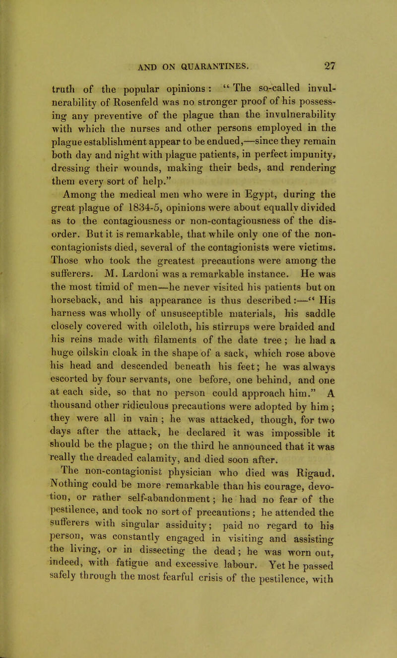 truth of the popular opinions: “ The so-called invul- nerability of Rosenfeld was no stronger proof of his possess- ing any preventive of the plague than the invulnerability with which the nurses and other persons employed in the plague establishment appear to be endued,—since they remain both day and night with plague patients, in perfect impunity, dressing their wounds, making their beds, and rendering them every sort of help.” Among the medical men who were in Egypt, during the great plague of 1834-5, opinions were about equally divided as to the contagiousness or non-contagiousness of the dis- order. But it is remarkable, that while only one of the non- contagionists died, several of the contagionists were victims. Those who took the greatest precautions were among the sufferers. M. Lardoni was a remarkable instance. He was the most timid of men—he never visited his patients but on horseback, and his appearance is thus described:—“ His harness was wholly of unsusceptible materials, his saddle closely covered with oilcloth, his stirrups were braided and his reins made with filaments of the date tree ; he had a huge oilskin cloak in the shape of a sack, which rose above his head and descended beneath his feet; he was always escorted by four servants, one before, one behind, and one at each side, so that no person could approach him.” A thousand other ridiculous precautions were adopted by him ; they were all in vain ; he was attacked, though, for two days after the attack, he declared it was impossible it should be the plague; on the third he announced that it was really the dreaded calamity, and died soon after. The non-contagionist physician who died was Rigaud. Nothing could be more remarkable than his courage, devo- tion, or rather self-abandonment; he had no fear of the pestilence, and took no sort of precautions ; he attended the sufferers with singular assiduity; paid no regard to his person, was constantly engaged in visiting and assisting the living, or in dissecting the dead; he was worn out, indeed, with fatigue and excessive labour. Yet he passed safely through the most fearful crisis of the pestilence, with