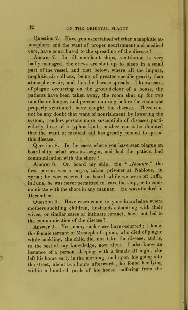 Question 7. Have you ascertained whether a mephitic at- mosphere and the want of proper nourishment and medical care, have contributed to the spreading of the disease ? Answer 7. In all merchant ships, ventilation is very badly managed, the crews are shut up to sleep in a small part of the vessel, and that below, where all the impure, mephitic air collects, being of greater specific gravity than atmospheric air, and thus the disease spreads. I know cases of plague occurring on the ground-floor of a house, the patients have been taken away, the room shut up for two months or longer, and persons entering before the room was properly ventilated, have caught the disease. There can- not be any doubt that want of nourishment by lowering the system, renders persons more susceptible of diseases, parti- cularly those of a typhus kind; neither can it be doubted that the want of medical aid has greatly tended to spread this disease. Question 8. In the cases where you have seen plague on board ship, what was its origin, and had the patient had communication with the shore ? Answer 8. On board my ship, the “ Aboukir,” the first person was a negro, taken prisoner at Nablous, in Syria; he was received on board while we were off Jaffa, in June, he was never permitted to leave the ship, or to com- municate with the shore in any manner. He was attacked in December. Question 9. Have cases come to your knowledge where mothers suckling children, husbands cohabiting with their wives, or similar cases of intimate contact, have not led to the communication of the disease? Answer 9. Yes, many such cases have occurred ; I knew the female servant of Mustapha Capitan, who died of plague while suckling, the child did not take the disease, and is, to the best of my knowledge, now alive. I also know an instance of a person sleeping with a female all night, she left his home early in the morning, and upon his going into the street, about two hours afterwards, he found her lying within a hundred yards of his house, suffering from the